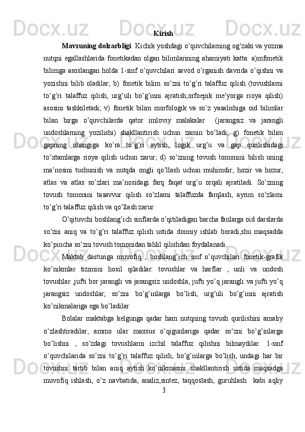 Kirish
Mavzuning dolzarbligi . Kichik yoshdagi o’quvchilarning og’zaki va yozma
nutqni   egallashlarida   fonetikadan   olgan   bilimlarining   ahamiyati   katta:   a)mfonetik
bilimga  asoslangan  holda  1-sinf   o’quvchilari  savod   o’rganish  davrida o’qishni   va
yozishni   bilib   oladilar;   b)   fonetik   bilim   so’zni   to’g’ri   talaffuz   qilish   (tovushlarni
to’g’ri   talaffuz   qilish,   urg’uli   bo’g’inni   ajratish,orfoepik   me’yorga   rioya   qilish)
asosini   tashkiletadi;   v)   fonetik   bilim   morfologik   va   so’z   yasalishiga   oid   bilimlar
bilan   birga   o’quvchilarda   qator   imloviy   malakalar     (jarangsiz   va   jarangli
undoshlarning   yozilishi)   shakllantirish   uchun   zamin   bo’ladi;   g)   fonetik   bilim
gapning   ohangiga   ko’ra   to’g’ri   aytish,   logik   urg’u   va   gap   qurilishidagi
to’xtamlarga   rioya   qilish   uchun   zarur;   d)   so’zning   tovush   tomonini   bilish   uning
ma’nosini   tushunish   va   nutqda   ongli   qo’llash   uchun   muhimdir;   hozir   va   hozur,
atlas   va   atlas   so’zlari   ma’nosidagi   farq   faqat   urg’u   orqali   ajratiladi.   So’zning
tovush   tomonini   tasavvur   qilish   so’zlarni   talaffuzda   farqlash,   ayrim   so’zlarni
to’g’ri talaffuz qilish va qo’llash zarur.
O’qituvchi boshlang’ich sinflarda o’qitiladigan barcha fanlarga oid darslarda
so’zni   aniq   va   to’g’ri   talaffuz   qilish   ustida   doimiy   ishlab   boradi,shu   maqsadda
ko’pincha so’zni tovush tomonidan tahlil qilishdan foydalanadi.
Maktab   dasturiga   muvofiq   ,   boshlang’ich   sinf   o’quvchilari   fonetik-grafik
ko’nikmlar   tizimini   hosil   qiladilar:   tovushlar   va   harflar   ,   unli   va   undosh
tovushlar ,jufti bor jarangli va jarangsiz undoshla, jufti yo’q jarangli va jufti yo’q
jarangsiz   undoshlar;   so’zni   bo’g’inlarga   bo’lish,   urg’uli   bo’g’inni   ajratish
ko’nikmalariga ega bo’ladilar.
Bolalar   maktabga   kelgunga   qadar   ham   nutqning   tovush   qurilishini   amaliy
o’zlashtiradilar,   ammo   ular   maxsus   o’qigunlariga   qadar   so’zni   bo’g’inlarga
bo’lishni   ,   so’zdagi   tovushlarni   izchil   talaffuz   qilishni   bilmaydilar.   1-sinf
o’quvchilarida   so’zni   to’g’ri   talaffuz   qilish,   bo’g’inlarga   bo’lish,   undagi   har   bir
tovushni   tartib   bilan   aniq   aytish   ko’nikmasini   shakllantirish   ustida   maqsadga
muvofiq   ishlash,   o’z   navbatida,   analiz,sintez,   taqqoslash,   guruhlash     kabi   aqliy
3 