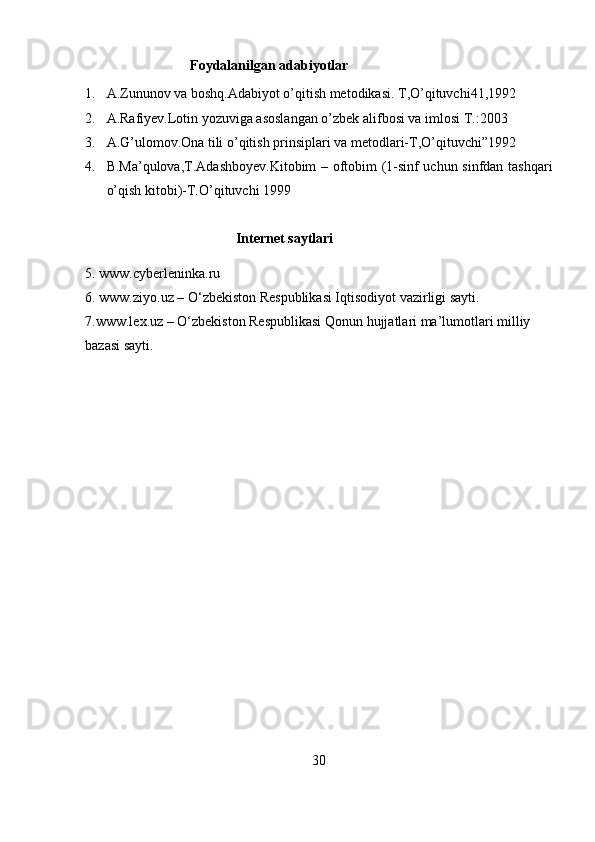                               Foydalanilgan adabiyotlar
1. A.Zununov va boshq.Adabiyot o’qitish metodikasi. T,O’qituvchi41,1992
2. A.Rafiyev.Lotin yozuviga asoslangan o’zbek alifbosi va imlosi T.:2003
3. A.G’ulomov.Ona tili o’qitish prinsiplari va metodlari-T,O’qituvchi”1992
4. B.Ma’qulova,T.Adashboyev.Kitobim – oftobim (1-sinf uchun sinfdan tashqari
o’qish kitobi)-T.O’qituvchi 1999 
                                           Internet saytlari
5. www.cyberleninka.ru 
6. www.ziyo.uz – O‘zbekiston Respublikasi Iqtisodiyot vazirligi sayti. 
7.www.lex.uz – O‘zbekiston Respublikasi Qonun hujjatlari ma’lumotlari milliy 
bazasi sayti.
30 