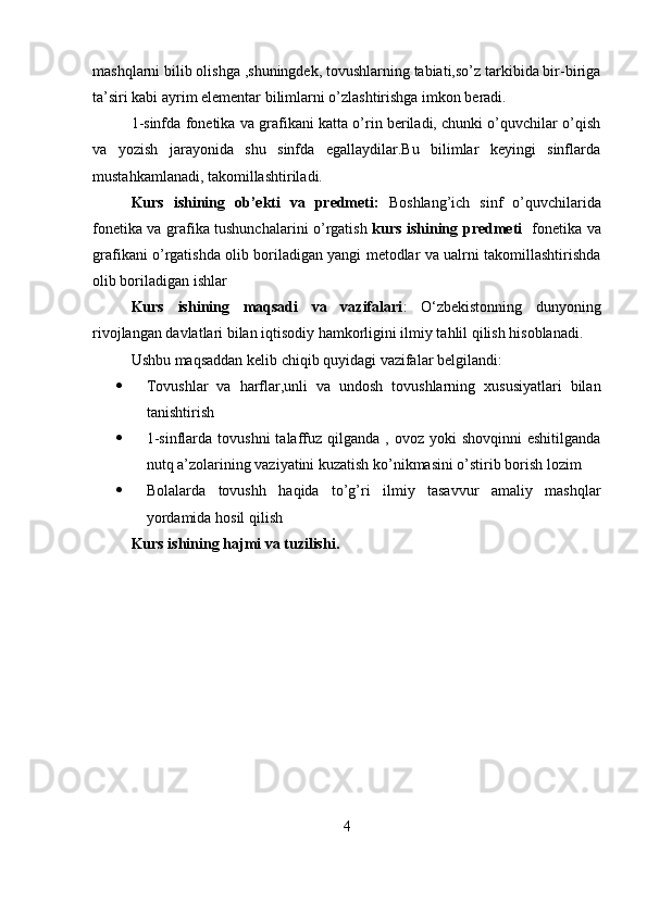mashqlarni bilib olishga ,shuningdek, tovushlarning tabiati,so’z tarkibida bir-biriga
ta’siri kabi ayrim elementar bilimlarni o’zlashtirishga imkon beradi.
1-sinfda fonetika va grafikani katta o’rin beriladi, chunki o’quvchilar o’qish
va   yozish   jarayonida   shu   sinfda   egallaydilar.Bu   bilimlar   keyingi   sinflarda
mustahkamlanadi, takomillashtiriladi.
Kurs   ishining   ob’ekti   va   predmeti:   Boshlang’ich   sinf   o’quvchilarida
fonetika va grafika tushunchalarini o’rgatish   kurs ishining predmeti    fonetika va
grafikani o’rgatishda olib boriladigan yangi metodlar va ualrni takomillashtirishda
olib boriladigan ishlar
Kurs   ishining   maqsadi   va   vazifalari :   O‘zbekistonning   dunyoning
rivojlangan davlatlari bilan iqtisodiy hamkorligini ilmiy tahlil qilish hisoblanadi.
Ushbu maqsaddan kelib chiqib quyidagi vazifalar belgilandi:
 Tovushlar   va   harflar,unli   va   undosh   tovushlarning   xususiyatlari   bilan
tanishtirish
 1-sinflarda  tovushni   talaffuz  qilganda  ,  ovoz yoki   shovqinni   eshitilganda
nutq a’zolarining vaziyatini kuzatish ko’nikmasini o’stirib borish lozim
 Bolalarda   tovushh   haqida   to’g’ri   ilmiy   tasavvur   amaliy   mashqlar
yordamida hosil qilish
Kurs ishining hajmi va tuzilishi. 
4