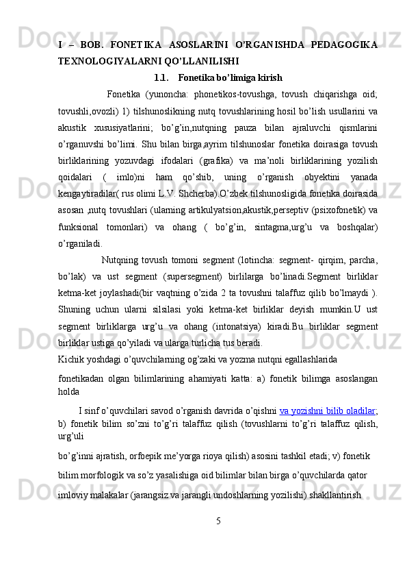 I   –   BOB.   FONETIKA   ASOSLARINI   O’RGANISHDA   PEDAGOGIKA
TEXNOLOGIYALARNI QO’LLANILISHI
1.1. Fonetika bo’limiga kirish
                  Fonetika   (yunoncha:   phonetikos-tovushga,   tovush   chiqarishga   oid;
tovushli,ovozli)  1)  tilshunoslikning  nutq tovushlarining hosil  bo’lish  usullarini  va
akustik   xususiyatlarini;   bo’g’in,nutqning   pauza   bilan   ajraluvchi   qismlarini
o’rganuvshi   bo’limi.   Shu   bilan   birga,ayrim   tilshunoslar   fonetika   doirasiga   tovush
birliklarining   yozuvdagi   ifodalari   (grafika)   va   ma’noli   birliklarining   yozilish
qoidalari   (   imlo)ni   ham   qo’shib,   uning   o’rganish   obyektini   yanada
kengaytiradilar( rus olimi L.V. Shcherba).O’zbek tilshunosligida fonetika doirasida
asosan ,nutq tovushlari (ularning artikulyatsion,akustik,perseptiv (psixofonetik) va
funksional   tomonlari)   va   ohang   (   bo’g’in,   sintagma,urg’u   va   boshqalar)
o’rganiladi.
                      Nutqning   tovush   tomoni   segment   (lotincha:   segment-   qirqim,   parcha,
bo’lak)   va   ust   segment   (supersegment)   birlilarga   bo’linadi.Segment   birliklar
ketma-ket   joylashadi(bir   vaqtning   o’zida   2   ta  tovushni   talaffuz   qilib  bo’lmaydi   ).
Shuning   uchun   ularni   silsilasi   yoki   ketma-ket   birliklar   deyish   mumkin.U   ust
segment   birliklarga   urg’u   va   ohang   (intonatsiya)   kiradi.Bu   birliklar   segment
birliklar ustiga qo’yiladi va ularga turlicha tus beradi.
Kichik yoshdagi o’quvchilarning og’zaki va yozma nutqni egallashlarida 
fonetikadan   olgan   bilimlarining   ahamiyati   katta:   a)   fonetik   bilimga   asoslangan
holda 
        I sinf o’quvchilari savod o’rganish davrida o’qishni   va yozishni bilib oladilar ;
b)   fonetik   bilim   so’zni   to’g’ri   talaffuz   qilish   (tovushlarni   to’g’ri   talaffuz   qilish,
urg’uli 
bo’g’inni ajratish, orfoepik me’yorga rioya qilish) asosini tashkil etadi; v) fonetik 
bilim morfologik va so’z yasalishiga oid bilimlar bilan birga o’quvchilarda qator 
imloviy malakalar (jarangsiz va jarangli undoshlarning yozilishi) shakllantirish 
5 