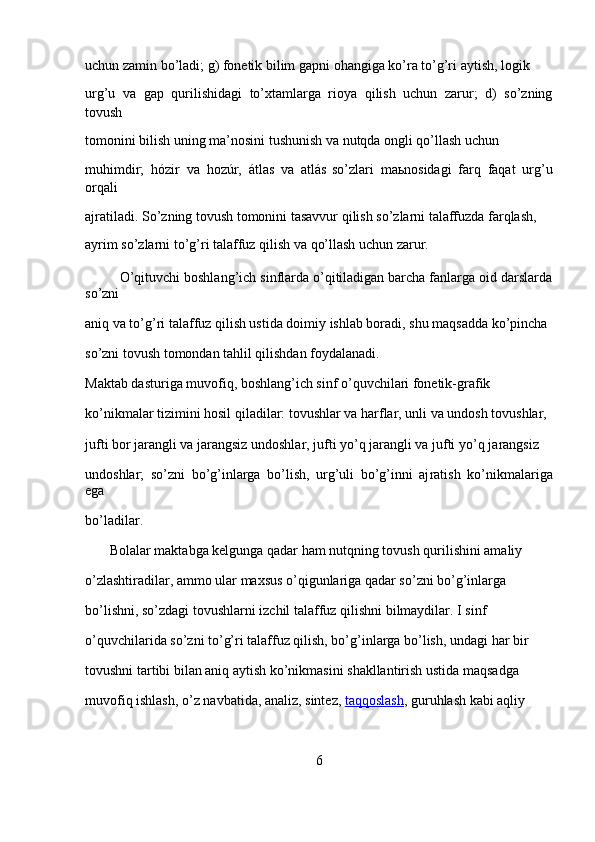 uchun zamin bo’ladi; g) fonetik bilim gapni ohangiga ko’ra to’g’ri aytish, logik 
urg’u   va   gap   qurilishidagi   to’xtamlarga   rioya   qilish   uchun   zarur;   d)   so’zning
tovush 
tomonini bilish uning ma’nosini tushunish va nutqda ongli qo’llash uchun 
muhimdir;   hózir   va   hozúr,   átlas   va   atlás   so’zlari   maьnosidagi   farq   faqat   urg’u
orqali 
ajratiladi. So’zning tovush tomonini tasavvur qilish so’zlarni talaffuzda farqlash, 
ayrim so’zlarni to’g’ri talaffuz qilish va qo’llash uchun zarur.
         O’qituvchi boshlang’ich sinflarda o’qitiladigan barcha fanlarga oid darslarda
so’zni 
aniq va to’g’ri talaffuz qilish ustida doimiy ishlab boradi, shu maqsadda ko’pincha 
so’zni tovush tomondan tahlil qilishdan foydalanadi.
Maktab dasturiga muvofiq, boshlang’ich sinf o’quvchilari fonetik-grafik 
ko’nikmalar tizimini hosil qiladilar: tovushlar va harflar, unli va undosh tovushlar, 
jufti bor jarangli va jarangsiz undoshlar, jufti yo’q jarangli va jufti yo’q ja rangsiz 
undoshlar;   so’zni   bo’g’inlarga   bo’lish,   urg’uli   bo’g’inni   aj ratish   ko’nikmalariga
ega 
bo’ladilar.
       Bolalar maktabga kelgunga qadar ham nutqning tovush qurilishini amaliy 
o’zlashtiradilar, ammo ular maxsus o’qigunlariga qadar so’zni bo’g’inlarga 
bo’lishni, so’zdagi tovushlarni izchil ta laffuz qilishni bilmaydilar. I sinf 
o’quvchilarida so’zni to’g’ri talaffuz qilish, bo’g’inlarga bo’lish, undagi har bir 
tovushni tartibi bilan aniq aytish ko’nikmasini shakllantirish ustida maqsadga 
muvofiq ishlash, o’z navbatida, analiz, sintez,   taqqoslash , guruhlash kabi aqliy 
6 