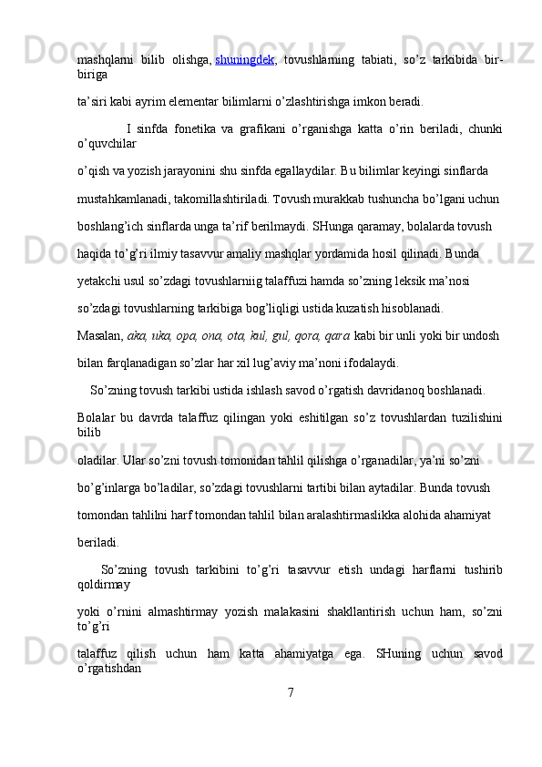 mashqlarni   bilib   olishga,   shuningdek ,   tovushlarning   tabiati,   so’z   tarkibida   bir-
biriga 
ta’siri kabi ayrim elementar bilimlarni o’zlashtirishga imkon beradi.
                I   sinfda   fonetika   va   grafikani   o’rganishga   katta   o’rin   beriladi,   chunki
o’quvchilar 
o’qish va yozish jarayonini shu sinfda egallaydilar. Bu bilimlar keyingi sinflarda 
mustahkamlanadi, takomillashtiriladi.  T ovush murakkab tushuncha bo’lgani uchun 
boshlang’ich sinflarda unga ta’rif berilmaydi. SHunga qaramay, bolalarda tovush 
haqida to’g’ri ilmiy tasavvur amaliy mashqlar yordamida hosil qilinadi. Bunda 
yetakchi usul so’zdagi tovushlarniig talaffuzi hamda so’zning lek sik ma’nosi 
so’zdagi tovushlarning tarkibiga bog’liqligi ustida kuzatish hisoblanadi. 
Masalan,   aka, uka,	 opa,	 ona,	 ota,	 kul,	 gul,	 qora,	 qara   kabi bir unli yoki bir undosh 
bilan farqlanadigan so’zlar har xil lug’aviy ma’noni ifodalaydi.
     So’zning tovush tarkibi ustida ishlash savod o’rgatish davridanoq boshlanadi. 
Bolalar   bu   davrda   talaffuz   qilingan   yoki   eshitilgan   so’z   tovushlardan   tuzilishini
bilib 
oladilar. Ular so’zni tovush tomonidan tahlil qilishga o’rganadilar, ya’ni so’zni 
bo’g’inlarga bo’ladilar, so’zdagi tovushlarni tartibi bilan aytadilar. Bunda tovush 
tomondan tahlilni harf tomondan tahlil bilan aralashtirmaslikka alohida ahamiyat 
beriladi.
      So’zning   tovush   tarkibini   to’g’ri   tasavvur   etish   undagi   harflarni   tushirib
qoldirmay 
yoki   o’rnini   almashtirmay   yozish   malakasini   shakllantirish   uchun   ham,   so’zni
to’g’ri 
talaffuz   qilish   uchun   ham   katta   ahamiyatga   ega.   SHuning   uchun   savod
o’rgatishdan 
7 