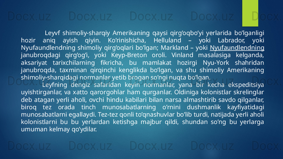                   Leyvf  shimoliy-sharqiy  Amerikaning  qaysi  qirg’oqbo’yi  yerlarida  bo’lganligi 
hozir  aniq  ayish  qiyin.  Ko’rinishicha,  Helluland  –  yoki  Labrador,  yoki 
Nyufaundlendning  shimoliy  qirg’oqlari  bo’lgan ;   Markland  –  yoki  Nyufaundlendning  
janubroqdagi  qirg’og’i,  yoki  Keyp-Breton  oroli.  Vinland  masalasiga  kelganda, 
aksariyat  tarixchilarning  fikricha,  bu  mamlakat  hozirgi  Nyu-York  shahridan 
janubroqda,  taxminan  qirqinchi  kenglikda  bo’lgan,  va  shu  shimoliy  Amerikaning 
shimoliy-sharqidagi normanlar yetib brogan so’ngi nuqta bo’lgan.
Leyfning  dengiz  safaridan  keyin  normanlar,  yana  bir  kecha  ekspeditsiya 
uyishtirganlar,  va  xatto  qarorgohlar  ham  qurganlar.  Oldiniga  kolonistlar  skrelinglar 
deb  atagan  yerli  aholi,  ovchi  hindu  kabilari  bilan  narsa  almashtirib  savdo  qilganlar, 
biroq  tez  orada  tinch  munosabatlarning  o’rnini  dushmanlik  kayfiyatidagi 
munosabatlarni egallaydi. Tez-tez qonli to’qnashuvlar bo’lib turdi, natijada yerli aholi 
kolonistlarni  bu  bu  yerlardan  ketishga  majbur  qildi,  shundan  so’ng  bu  yerlarga 
umuman kelmay qo’ydilar.     