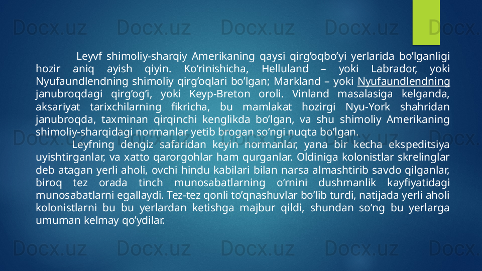 Leyvf  shimoliy-sharqiy  Amerikaning  qaysi  qirg’oqbo’yi  yerlarida  bo’lganligi 
hozir  aniq  ayish  qiyin.  Ko’rinishicha,  Helluland  –  yoki  Labrador,  yoki 
Nyufaundlendning  shimoliy  qirg’oqlari  bo’lgan ;   Markland  –  yoki  Nyufaundlendning  
janubroqdagi  qirg’og’i,  yoki  Keyp-Breton  oroli.  Vinland  masalasiga  kelganda, 
aksariyat  tarixchilarning  fikricha,  bu  mamlakat  hozirgi  Nyu-York  shahridan 
janubroqda,  taxminan  qirqinchi  kenglikda  bo’lgan,  va  shu  shimoliy  Amerikaning 
shimoliy-sharqidagi normanlar yetib brogan so’ngi nuqta bo’lgan.
Leyfning  dengiz  safaridan  keyin  normanlar,  yana  bir  kecha  ekspeditsiya 
uyishtirganlar,  va  xatto  qarorgohlar  ham  qurganlar.  Oldiniga  kolonistlar  skrelinglar 
deb  atagan  yerli  aholi,  ovchi  hindu  kabilari  bilan  narsa  almashtirib  savdo  qilganlar, 
biroq  tez  orada  tinch  munosabatlarning  o’rnini  dushmanlik  kayfiyatidagi 
munosabatlarni egallaydi. Tez-tez qonli to’qnashuvlar bo’lib turdi, natijada yerli aholi 
kolonistlarni  bu  bu  yerlardan  ketishga  majbur  qildi,  shundan  so’ng  bu  yerlarga 
umuman kelmay qo’ydilar.