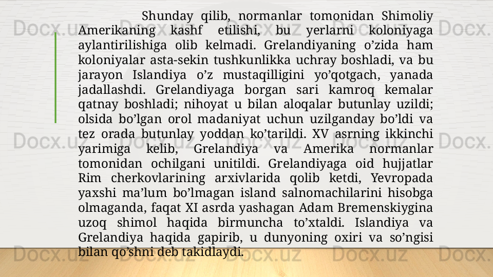                   Shunday  qilib,  normanlar  tomonidan  Shimoliy 
Amerikaning  kashf  etilishi,  bu  yerlarni  koloniyaga 
aylantirilishiga  olib  kelmadi.  Grelandiyaning  o’zida  ham 
koloniyalar  asta-sekin  tushkunlikka  uchray  boshladi,  va  bu 
jarayon  Islandiya  o’z  mustaqilligini  yo’qotgach,  yanada 
jadallashdi.  Grelandiyaga  borgan  sari  kamroq  kemalar 
qatnay  boshladi ;   nihoyat  u  bilan  aloqalar  butunlay  uzildi ;  
olsida  bo’lgan  orol  madaniyat  uchun  uzilganday  bo’ldi  va 
tez  orada  butunlay  yoddan  ko’tarildi.  XV  asrning  ikkinchi 
yarimiga  kelib,  Grelandiya  va  Amerika  normanlar 
tomonidan  ochilgani  unitildi.  Grelandiyaga  oid  hujjatlar 
Rim  cherkovlarining  arxivlarida  qolib  ketdi,  Yevropada 
yaxshi  ma’lum  bo’lmagan  island  salnomachilarini  hisobga 
olmaganda,  faqat  XI  asrda  yashagan  Adam  Bremenskiygina 
uzoq  shimol  haqida  birmuncha  to’xtaldi.  Islandiya  va 
Grelandiya  haqida  gapirib,  u  dunyoning  oxiri  va  so’ngisi 
bilan qo’shni deb takidlaydi.   