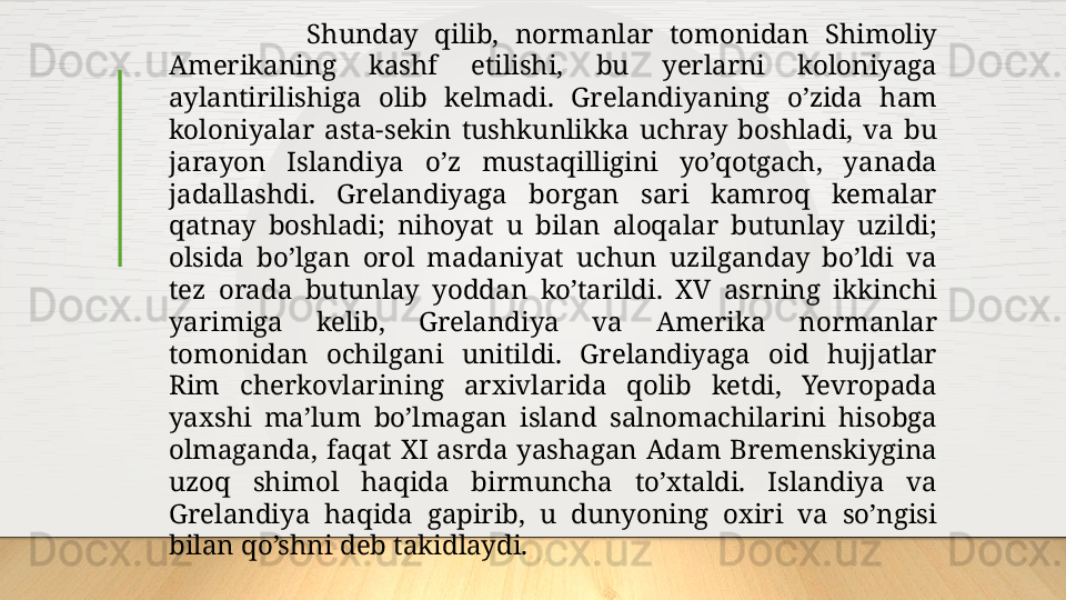 Shunday  qilib,  normanlar  tomonidan  Shimoliy 
Amerikaning  kashf  etilishi,  bu  yerlarni  koloniyaga 
aylantirilishiga  olib  kelmadi.  Grelandiyaning  o’zida  ham 
koloniyalar  asta-sekin  tushkunlikka  uchray  boshladi,  va  bu 
jarayon  Islandiya  o’z  mustaqilligini  yo’qotgach,  yanada 
jadallashdi.  Grelandiyaga  borgan  sari  kamroq  kemalar 
qatnay  boshladi ;   nihoyat  u  bilan  aloqalar  butunlay  uzildi ;  
olsida  bo’lgan  orol  madaniyat  uchun  uzilganday  bo’ldi  va 
tez  orada  butunlay  yoddan  ko’tarildi.  XV  asrning  ikkinchi 
yarimiga  kelib,  Grelandiya  va  Amerika  normanlar 
tomonidan  ochilgani  unitildi.  Grelandiyaga  oid  hujjatlar 
Rim  cherkovlarining  arxivlarida  qolib  ketdi,  Yevropada 
yaxshi  ma’lum  bo’lmagan  island  salnomachilarini  hisobga 
olmaganda,  faqat  XI  asrda  yashagan  Adam  Bremenskiygina 
uzoq  shimol  haqida  birmuncha  to’xtaldi.  Islandiya  va 
Grelandiya  haqida  gapirib,  u  dunyoning  oxiri  va  so’ngisi 
bilan qo’shni deb takidlaydi.