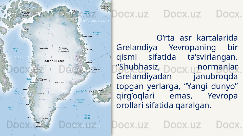 O’rta  asr  kartalarida 
Grelandiya  Yevropaning  bir 
qismi  sifatida  ta’svirlangan. 
“Shubhasiz,  normanlar 
Grelandiyadan  janubroqda 
topgan  yerlarga,  “Yangi  dunyo” 
qirg’oqlari  emas,  Yevropa 
orollari sifatida qaralgan.