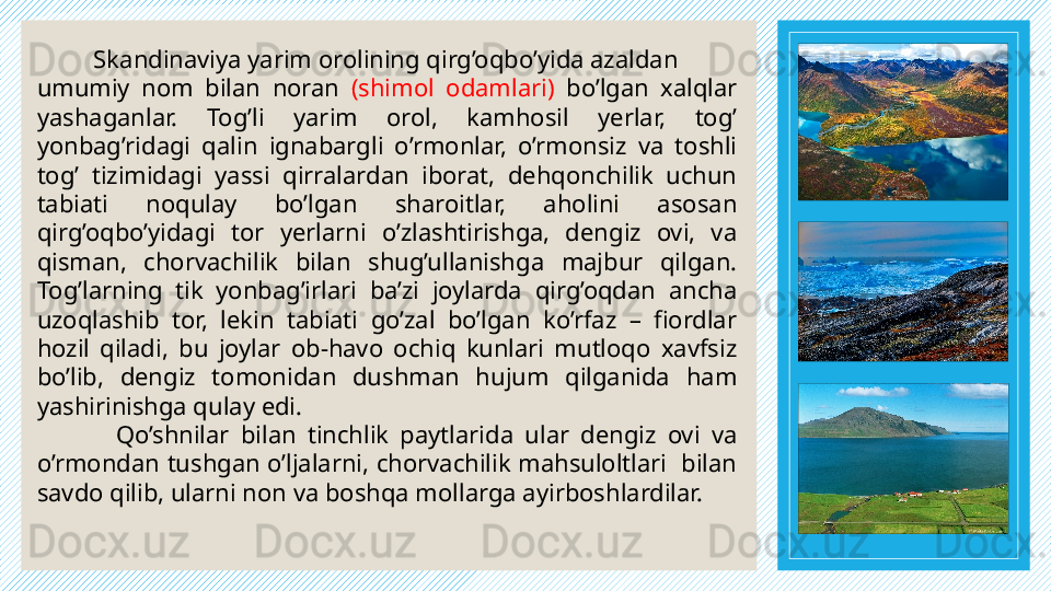           Skandinaviya yarim orolining qirg’oqbo’yida azaldan
umumiy  nom  bilan  noran  (shimol  odamlari)  bo’lgan  xalqlar 
yashaganlar.  Tog’li  yarim  orol,  kamhosil  yerlar,  tog’ 
yonbag’ridagi  qalin  ignabargli  o’rmonlar,  o’rmonsiz  va  toshli 
tog’  tizimidagi  yassi  qirralardan  iborat,  dehqonchilik  uchun 
tabiati  noqulay  bo’lgan  sharoitlar,  aholini  asosan 
qirg’oqbo’yidagi  tor  yerlarni  o’zlashtirishga,  dengiz  ovi,  va 
qisman,  chorvachilik  bilan  shug’ullanishga  majbur  qilgan. 
Tog’larning  tik  yonbag’irlari  ba’zi  joylarda  qirg’oqdan  ancha 
uzoqlashib  tor,  lekin  tabiati  go’zal  bo’lgan  ko’rfaz  –  fiordlar 
hozil  qiladi,  bu  joylar  ob-havo  ochiq  kunlari  mutloqo  xavfsiz 
bo’lib,  dengiz  tomonidan  dushman  hujum  qilganida  ham 
yashirinishga qulay edi. 
Qo’shnilar  bilan  tinchlik  paytlarida  ular  dengiz  ovi  va 
o’rmondan tushgan o’ljalarni, chorvachilik mahsuloltlari  bilan 
savdo qilib, ularni non va boshqa mollarga ayirboshlardilar. 