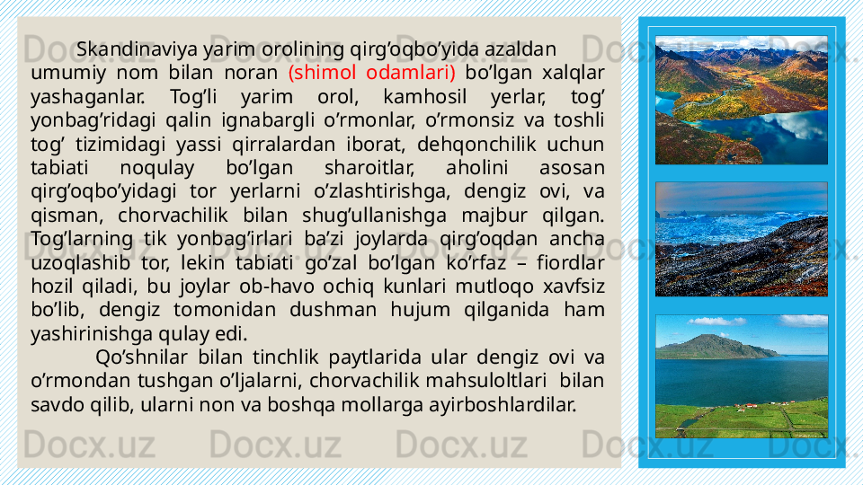 Skandinaviya yarim orolining qirg’oqbo’yida azaldan
umumiy  nom  bilan  noran  (shimol  odamlari)  bo’lgan  xalqlar 
yashaganlar.  Tog’li  yarim  orol,  kamhosil  yerlar,  tog’ 
yonbag’ridagi  qalin  ignabargli  o’rmonlar,  o’rmonsiz  va  toshli 
tog’  tizimidagi  yassi  qirralardan  iborat,  dehqonchilik  uchun 
tabiati  noqulay  bo’lgan  sharoitlar,  aholini  asosan 
qirg’oqbo’yidagi  tor  yerlarni  o’zlashtirishga,  dengiz  ovi,  va 
qisman,  chorvachilik  bilan  shug’ullanishga  majbur  qilgan. 
Tog’larning  tik  yonbag’irlari  ba’zi  joylarda  qirg’oqdan  ancha 
uzoqlashib  tor,  lekin  tabiati  go’zal  bo’lgan  ko’rfaz  –  fiordlar 
hozil  qiladi,  bu  joylar  ob-havo  ochiq  kunlari  mutloqo  xavfsiz 
bo’lib,  dengiz  tomonidan  dushman  hujum  qilganida  ham 
yashirinishga qulay edi. 
Qo’shnilar  bilan  tinchlik  paytlarida  ular  dengiz  ovi  va 
o’rmondan tushgan o’ljalarni, chorvachilik mahsuloltlari  bilan 
savdo qilib, ularni non va boshqa mollarga ayirboshlardilar.