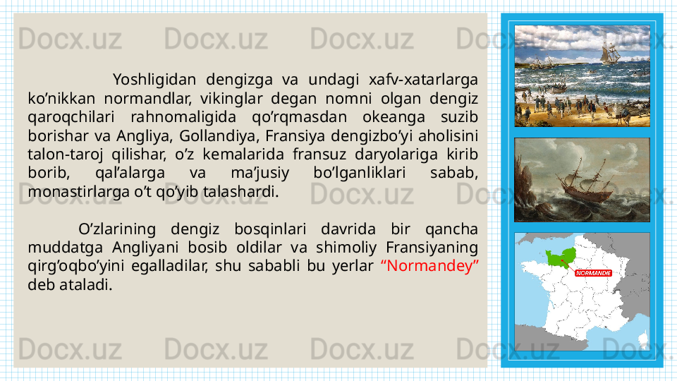                   Yoshligidan  dengizga  va  undagi  xafv-xatarlarga 
ko’nikkan  normandlar,  vikinglar  degan  nomni  olgan  dengiz 
qaroqchilari  rahnomaligida  qo’rqmasdan  okeanga  suzib 
borishar  va  Angliya,  Gollandiya,  Fransiya  dengizbo’yi  aholisini 
talon-taroj  qilishar,  o’z  kemalarida  fransuz  daryolariga  kirib 
borib,  qal’alarga  va  ma’jusiy  bo’lganliklari  sabab, 
monastirlarga o’t qo’yib talashardi.
O’zlarining  dengiz  bosqinlari  davrida  bir  qancha 
muddatga  Angliyani  bosib  oldilar  va  shimoliy  Fransiyaning 
qirg’oqbo’yini  egalladilar,  shu  sababli  bu  yerlar  “Normandey” 
deb ataladi. 