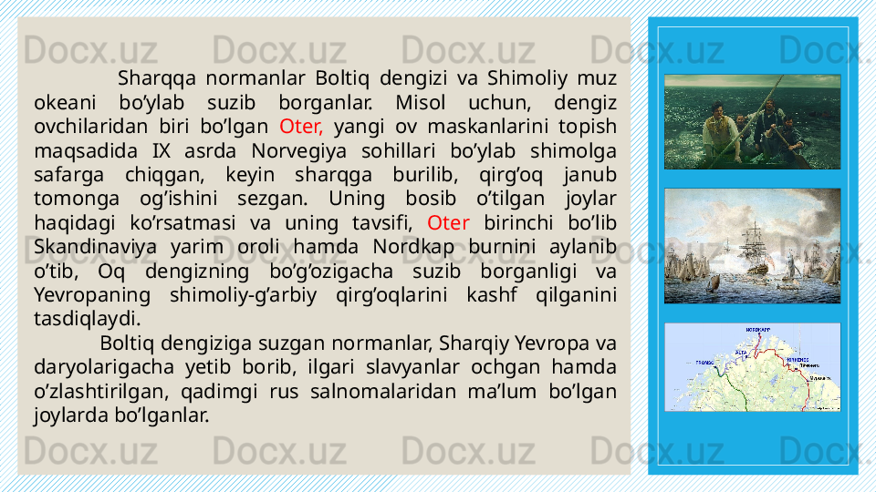                   Sharqqa  normanlar  Boltiq  dengizi  va  Shimoliy  muz 
okeani  bo’ylab  suzib  borganlar.  Misol  uchun,  dengiz 
ovchilaridan  biri  bo’lgan  Oter,  yangi  ov  maskanlarini  topish 
maqsadida  IX  asrda  Norvegiya  sohillari  bo’ylab  shimolga 
safarga  chiqgan,  keyin  sharqga  burilib,  qirg’oq  janub 
tomonga  og’ishini  sezgan.  Uning  bosib  o’tilgan  joylar 
haqidagi  ko’rsatmasi  va  uning  tavsifi,  Oter   birinchi  bo’lib 
Skandinaviya  yarim  oroli  hamda  Nordkap  burnini  aylanib 
o’tib,  Oq  dengizning  bo’g’ozigacha  suzib  borganligi  va 
Yevropaning  shimoliy-g’arbiy  qirg’oqlarini  kashf  qilganini 
tasdiqlaydi.  
Boltiq dengiziga suzgan normanlar, Sharqiy Yevropa va 
daryolarigacha  yetib  borib,  ilgari  slavyanlar  ochgan  hamda 
o’zlashtirilgan,  qadimgi  rus  salnomalaridan  ma’lum  bo’lgan 
joylarda bo’lganlar.  