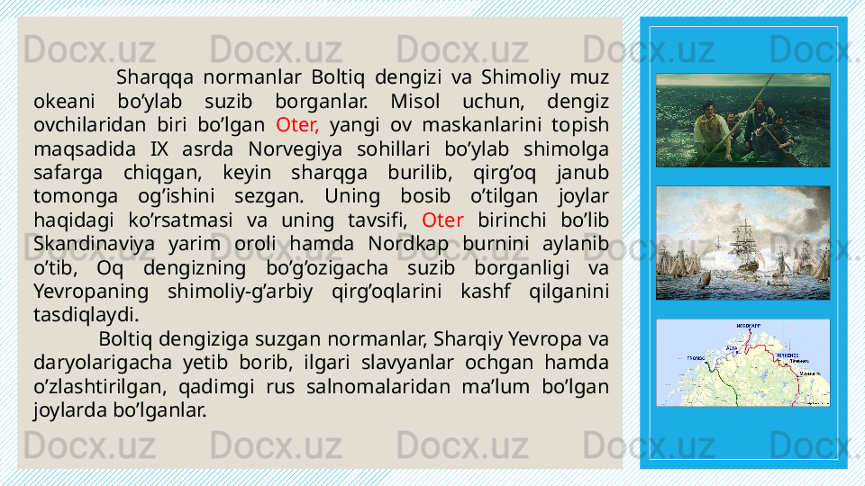 Sharqqa  normanlar  Boltiq  dengizi  va  Shimoliy  muz 
okeani  bo’ylab  suzib  borganlar.  Misol  uchun,  dengiz 
ovchilaridan  biri  bo’lgan  Oter,  yangi  ov  maskanlarini  topish 
maqsadida  IX  asrda  Norvegiya  sohillari  bo’ylab  shimolga 
safarga  chiqgan,  keyin  sharqga  burilib,  qirg’oq  janub 
tomonga  og’ishini  sezgan.  Uning  bosib  o’tilgan  joylar 
haqidagi  ko’rsatmasi  va  uning  tavsifi,  Oter   birinchi  bo’lib 
Skandinaviya  yarim  oroli  hamda  Nordkap  burnini  aylanib 
o’tib,  Oq  dengizning  bo’g’ozigacha  suzib  borganligi  va 
Yevropaning  shimoliy-g’arbiy  qirg’oqlarini  kashf  qilganini 
tasdiqlaydi.  
Boltiq dengiziga suzgan normanlar, Sharqiy Yevropa va 
daryolarigacha  yetib  borib,  ilgari  slavyanlar  ochgan  hamda 
o’zlashtirilgan,  qadimgi  rus  salnomalaridan  ma’lum  bo’lgan 
joylarda bo’lganlar.