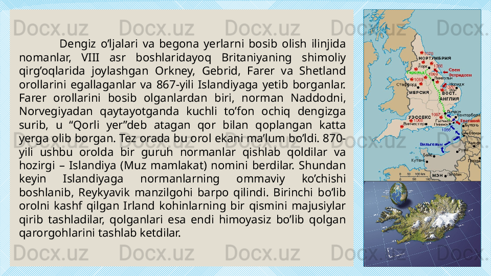                   Dengiz  o’ljalari  va  begona  yerlarni  bosib  olish  ilinjida 
nomanlar,  VIII  asr  boshlaridayoq  Britaniyaning  shimoliy 
qirg’oqlarida  joylashgan  Orkney,  Gebrid,  Farer  va  Shetland 
orollarini  egallaganlar  va  867-yili  Islandiyaga  yetib  borganlar. 
Farer  orollarini  bosib  olganlardan  biri,  norman  Naddodni, 
Norvegiyadan  qaytayotganda  kuchli  to’fon  ochiq  dengizga 
surib,  u  “Qorli  yer”deb  atagan  qor  bilan  qoplangan  katta 
yerga olib borgan. Tez orada bu orol ekani ma’lum bo’ldi. 870-
yili  ushbu  orolda  bir  guruh  normanlar  qishlab  qoldilar  va 
hozirgi  –  Islandiya  (Muz  mamlakat)  nomini  berdilar.  Shundan 
keyin  Islandiyaga  normanlarning  ommaviy  ko’chishi 
boshlanib,  Reykyavik  manzilgohi  barpo  qilindi.  Birinchi  bo’lib 
orolni  kashf  qilgan  Irland  kohinlarning  bir  qismini  majusiylar 
qirib  tashladilar,  qolganlari  esa  endi  himoyasiz  bo’lib  qolgan 
qarorgohlarini tashlab ketdilar. 