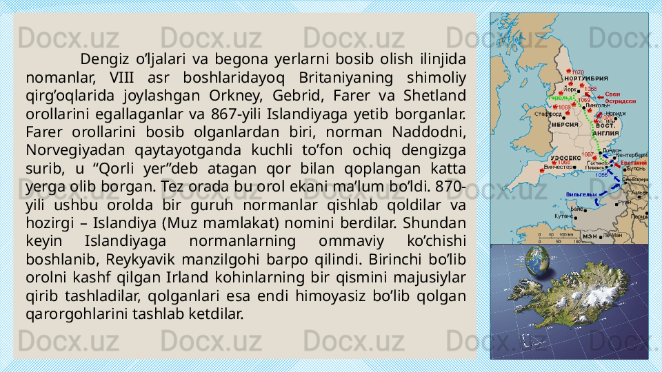 Dengiz  o’ljalari  va  begona  yerlarni  bosib  olish  ilinjida 
nomanlar,  VIII  asr  boshlaridayoq  Britaniyaning  shimoliy 
qirg’oqlarida  joylashgan  Orkney,  Gebrid,  Farer  va  Shetland 
orollarini  egallaganlar  va  867-yili  Islandiyaga  yetib  borganlar. 
Farer  orollarini  bosib  olganlardan  biri,  norman  Naddodni, 
Norvegiyadan  qaytayotganda  kuchli  to’fon  ochiq  dengizga 
surib,  u  “Qorli  yer”deb  atagan  qor  bilan  qoplangan  katta 
yerga olib borgan. Tez orada bu orol ekani ma’lum bo’ldi. 870-
yili  ushbu  orolda  bir  guruh  normanlar  qishlab  qoldilar  va 
hozirgi  –  Islandiya  (Muz  mamlakat)  nomini  berdilar.  Shundan 
keyin  Islandiyaga  normanlarning  ommaviy  ko’chishi 
boshlanib,  Reykyavik  manzilgohi  barpo  qilindi.  Birinchi  bo’lib 
orolni  kashf  qilgan  Irland  kohinlarning  bir  qismini  majusiylar 
qirib  tashladilar,  qolganlari  esa  endi  himoyasiz  bo’lib  qolgan 
qarorgohlarini tashlab ketdilar.