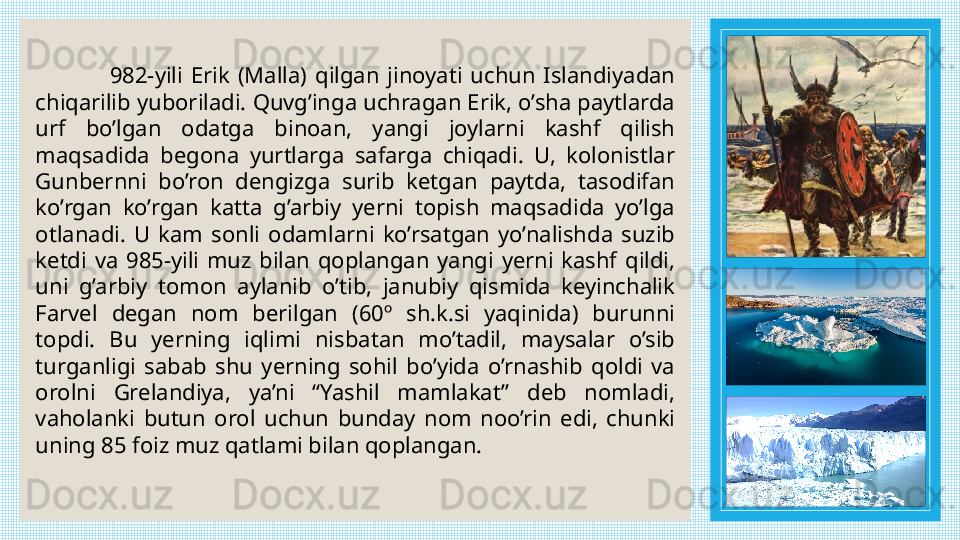                   982-yili  Erik  (Malla)  qilgan  jinoyati  uchun  Islandiyadan 
chiqarilib yuboriladi. Quvg’inga uchragan Erik, o’sha paytlarda 
urf  bo’lgan  odatga  binoan,  yangi  joylarni  kashf  qilish 
maqsadida  begona  yurtlarga  safarga  chiqadi.  U,  kolonistlar 
Gunbernni  bo’ron  dengizga  surib  ketgan  paytda,  tasodifan 
ko’rgan  ko’rgan  katta  g’arbiy  yerni  topish  maqsadida  yo’lga 
otlanadi.  U  kam  sonli  odamlarni  ko’rsatgan  yo’nalishda  suzib 
ketdi  va  985-yili  muz  bilan  qoplangan  yangi  yerni  kashf  qildi, 
uni  g’arbiy  tomon  aylanib  o’tib,  janubiy  qismida  keyinchalik 
Farvel  degan  nom  berilgan  (60º  sh.k.si  yaqinida)  burunni 
topdi.  Bu  yerning  iqlimi  nisbatan  mo’tadil,  maysalar  o’sib 
turganligi  sabab  shu  yerning  sohil  bo’yida  o’rnashib  qoldi  va 
orolni  Grelandiya,  ya’ni  “Yashil  mamlakat”  deb  nomladi, 
vaholanki  butun  orol  uchun  bunday  nom  noo’rin  edi,  chunki 
uning 85 foiz muz qatlami bilan qoplangan.  
