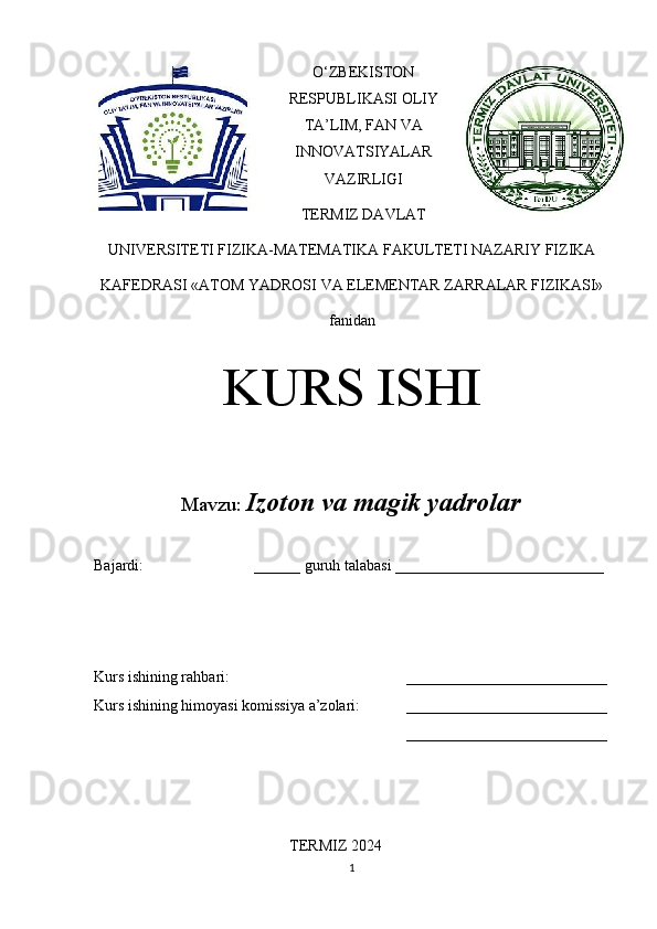 O‘ZBEKISTON
RESPUBLIKASI OLIY
TA’LIM, FAN VA
INNOVATSIYALAR
VAZIRLIGI
TERMIZ DAVLAT
UNIVERSITETI FIZIKA-MATEMATIKA FAKULTETI NAZARIY FIZIKA
KAFEDRASI «ATOM YADROSI VA ELEMENTAR ZARRALAR FIZIKASI»
fanidan
KURS ISHI
Mavzu:   Izoton va magik yadrolar
Bajardi:  ______ guruh talabasi ___________________________ 
Kurs ishining rahbari:  __________________________
Kurs ishining himoyasi komissiya a’zolari: __________________________
__________________________
TERMIZ 2024
1 