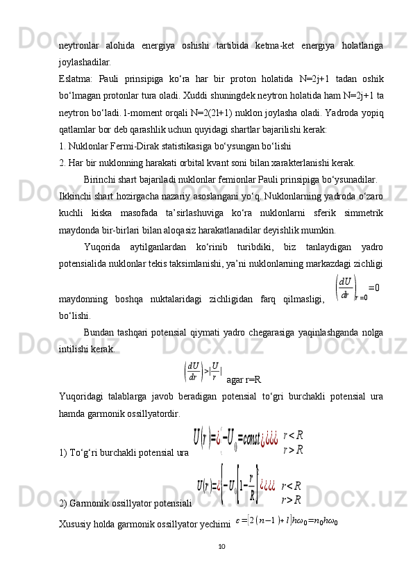 neytronlar   alohida   energiya   oshishi   tartibida   ketma-ket   energiya   holatlariga
joylashadilar.
Eslatma:   Pauli   prinsipiga   ko‘ra   har   bir   proton   holatida   N =2 j +1   tadan   oshik
bo‘lmagan protonlar tura oladi. Xuddi shuningdek neytron holatida ham  N =2 j +1 ta
neytron bo‘ladi.  l -moment orqali   N =2(2 l +1) nuklon joylasha oladi. Yadroda yopiq
qatlamlar bor deb qarashlik uchun quyidagi shartlar bajarilishi kerak:
1. Nuklonlar Fermi-Dirak statistikasiga bo‘ysungan bo‘lishi
2. Har bir nuklonning harakati orbital kvant soni bilan xarakterlanishi kerak.
Birinchi shart bajariladi nuklonlar femionlar Pauli prinsipiga bo‘ysunadilar.
Ikkinchi shart hozirgacha nazariy asoslangani yo‘q. Nuklonlarning yadroda o‘zaro
kuchli   kiska   masofada   ta’sirlashuviga   ko‘ra   nuklonlarni   sferik   simmetrik
maydonda bir-birlari bilan aloqasiz harakatlanadilar deyishlik mumkin.
Yuqorida   aytilganlardan   ko‘rinib   turibdiki,   biz   tanlaydigan   yadro
potensialida nuklonlar tekis taksimlanishi, ya’ni nuklonlarning markazdagi zichligi
maydonning   boshqa   nuktalaridagi   zichligidan   farq   qilmasligi,  (
dU
dr	)r=0
=	0
bo‘lishi. 
Bundan  tashqari   potensial  qiymati  yadro  chegarasiga   yaqinlashganda   nolga
intilishi kerak.	
(
dU
dr	)>|U
r|
 agar r=R
Yuqoridagi   talablarga   javob   beradigan   potensial   to‘gri   burchakli   potensial   ura
hamda garmonik ossillyatordir.
1) To‘g‘ri burchakli potensial ura 	
U	(r)=¿{−U0=const	¿¿¿¿  	r<	R	
r>	R
2) Garmonik ossillyator potensiali 	
U(r)=¿{−U0[1−	
r
R]
2
¿¿¿¿  	r<	R	
r>	R
Xususiy holda garmonik ossillyator yechimi 	
ε=	[2(n−	1)+l]hω	0=	n0hω	0
10 