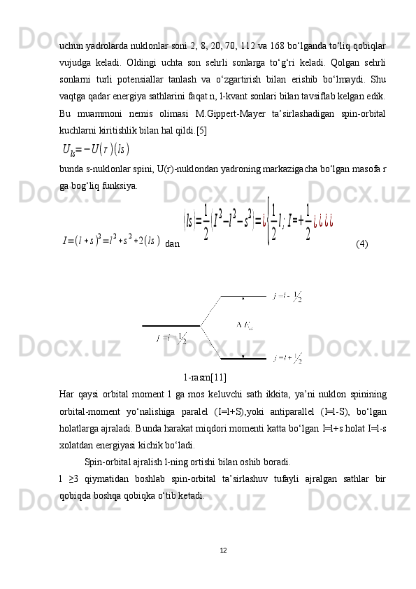 uchun yadrolarda nuklonlar soni 2, 8, 20, 70, 112 va 168 bo‘lganda to‘liq qobiqlar
vujudga   keladi.   Oldingi   uchta   son   sehrli   sonlarga   to‘g‘ri   keladi.   Qolgan   sehrli
sonlarni   turli   potensiallar   tanlash   va   o‘zgartirish   bilan   erishib   bo‘lmaydi.   Shu
vaqtga qadar energiya sathlarini faqat n, l-kvant sonlari bilan tavsiflab kelgan edik.
Bu   muammoni   nemis   olimasi   M.Gippert-Mayer   ta’sirlashadigan   spin-orbital
kuchlarni kiritishlik bilan hal qildi.[5]U	ls=	−	U	(r)(ls	)
bunda  s -nuklonlar spini,  U ( r )-nuklondan yadroning markazigacha bo‘lgan masofa  r
ga bog‘liq funksiya.	
I=	(l+s)2=	l2+s2+2(ls	)
 dan 	
(ls	)=	
1
2	
(I
2
−	l
2
−	s
2
)=	¿
{
1
2	
l;I=+	
1
2	
¿¿¿¿ (4)
                                       
1-rasm[11]
Har   qaysi   orbital   moment   l   ga   mos   keluvchi   sath   ikkita,   ya’ni   nuklon   spinining
orbital-moment   yo‘nalishiga   paralel   ( I=l+S ),yoki   antiparallel   ( I=l-S ),   bo‘lgan
holatlarga ajraladi. Bunda harakat miqdori momenti katta bo‘lgan  I=l+s  h olat I=l-s
xolatdan energiyasi kichik bo‘ladi.
Spin-orbital ajralish l-ning ortishi bilan oshib boradi.
l   ≥3   qiymatidan   boshlab   spin-orbital   ta’sirlashuv   tufayli   ajralgan   sathlar   bir
qobiqda boshqa qobiqka o‘tib ketadi.
12 