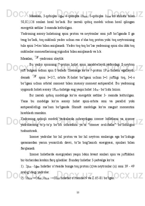 Masalan,   3-qobiqka   1g
9/2   4-qobiqka   1h
11/2 ,   5-qobiqka   1i
13/2   ko‘shilishi   bilan
50,82,126   sonlari   hosil   bo‘ladi.   Bir   zarrali   qobiq   modeli   uchun   hosil   qilingan
energetik sathlar 3-rasmda keltirilgan.
Yadroning   asosiy   holatining   spini   proton   va   neytronlar   soni   juft   bo‘lganda   0   ga
teng bo‘ladi, toq nuklonli yadro uchun esa o‘sha toq proton yoki toq neytronining
tula spini I=l±s bilan aniqlanadi. Yadro toq-toq bo‘lsa yadroning spini shu ikki toq
nuklonlar momentlarining yigindisi bilan aniqlanadi va h.k.
Masalan, 715N -yadrosini olaylik. 
Bu   yadro   spinining   7-proton   holat   spini   xarakterlaydi,yadrodagi   8-neytron
juft  bulgani  uchun  spin   0  buladi.  Sxemaga  ko’ra  7-proton  1P
1/2   holatni   egallaydi,
demak  	
715N   spini   I=1/2,   orbita   R-holat   bo‘lgani   uchun   l=1   juftligi   toq,   I=l-s
bo‘lgani   uchun   orbital   moment   bilan   xususiy   moment   antiparallel.   Bu   yadroning
uygonish  h olati asosiy 1R
1/2 - h olatga eng yaqin  h olat 1d
5/2  - bo‘lishi lozim.
Bir   zarrali   qobiq   modeliga   ko‘ra   energetik   sathlar   3-   rasmda   keltirilgan.
Yana   bu   modelga   ko‘ra   asosiy   holat   spini-orbita   soni   va   parallel   yoki
antiparallelligi   ma’lum   bo‘lganda   Shmidt   modeliga   ko‘ra   magnit   momentini
hisoblash mumkin.
Yadroning   qobiqli   modeli   yadrolarda   uchraydigan   izomer   holatlarni   va   izomer
yadrolarning   to‘p-to‘p   bo‘lib   uchrashini   ya’ni   “izomer   orolchalar”   bo‘lishligini
tushuntiradi.
Izomer   yadrolar   bir   hil   proton   va   bir   hil   neytron   sonlariga   ega   bo‘lishiga
qaramasdan   yarim   yemirilish   davri,   to‘la   bog‘lanish   energiyasi,   spinlari   bilan
farqlanadi.
Izomer   holatlarda   energiyalari   yaqin   lekin   kvant   sonlari   spin   va   juftliklari
bir-birlaridan keskin farq qiladilar. Bunday holatlar 3-jadvalga ko‘ra:
1). 2p
1/2   -1g
9/2   holatlar o‘rtasida bunga toq proton (z)va neytronlar (n) soni 39 - 49
oralig‘idagi yadrolar.
2). 1h
11/2 →2d
3/2 ,1h
11/2  →3S
1/2  holatlar o‘rtasida N va Z 65-81 bo‘lgan.
13 