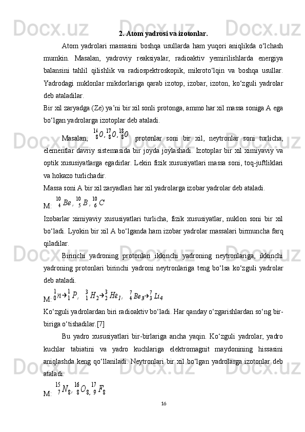 2. Atom yadrosi va izotonlar.
Atom   yadrolari   massasini   boshqa   usullarda   ham   yuqori   aniqlikda   o‘lchash
mumkin.   Masalan,   yadroviy   reaksiyalar,   radioaktiv   yemirilishlarda   energiya
balansini   tahlil   qilishlik   va   radiospektroskopik,   mikroto‘lqin   va   boshqa   usullar.
Yadrodagi   nuklonlar   mikdorlariga   qarab   izotop,   izobar,   izoton,   ko‘zguli   yadrolar
deb ataladilar.
Bir xil zaryadga ( Z e) ya’ni bir xil sonli protonga, ammo har xil massa soniga A ega
bo‘lgan yadrolarga izotoplar deb ataladi.
Masalan,  8
16	О	,8
17	О	,8
18О   protonlar   soni   bir   xil,   neytronlar   soni   turlicha,
elementlar  davriy sistemasida   bir   joyda  joylashadi.  Izotoplar  bir  xil  ximiyaviy  va
optik xususiyatlarga egadirlar. Lekin fizik xususiyatlari  massa soni, toq-juftliklari
va hokazo turlichadir.
Massa soni A bir xil zaryadlari har xil yadrolarga izobar yadrolar deb ataladi.
M: 	
4
10	Ве	,	5
10	В	,6
10	С  
Izobarlar   ximiyaviy   xususiyatlari   turlicha,   fizik   xususiyatlar,   nuklon   soni   bir   xil
bo‘ladi. Lyokin bir xil A bo‘lganda ham izobar yadrolar massalari birmuncha farq
qiladilar.
Birinchi   yadroning   protonlari   ikkinchi   yadroning   neytronlariga,   ikkinchi
yadroning   protonlari   birinchi   yadroni   neytronlariga   teng   bo‘lsa   ko‘zguli   yadrolar
deb ataladi.
M:	
0
1n→	1
1P	,  	1
3H	2→	2
3He	1,  	4
7Be	3→	3
7Li	4
Ko‘zguli yadrolardan biri radioaktiv bo‘ladi.  Har qanday o‘zgarishlardan so‘ng bir-
biriga o‘tishadilar.[7]
Bu   yadro   xususiyatlari   bir-birlariga   ancha   yaqin.   Ko‘zguli   yadrolar,   yadro
kuchlar   tabiatini   va   yadro   kuchlariga   elektromagnit   maydonining   hissasini
aniqlashda   keng  qo‘llaniladi.  Neytronlari   bir  xil   bo‘lgan   yadrolarga  izotonlar   deb
ataladi.
M: 	
7
15	N	8,8
16	O	8,9
17	F8
16 