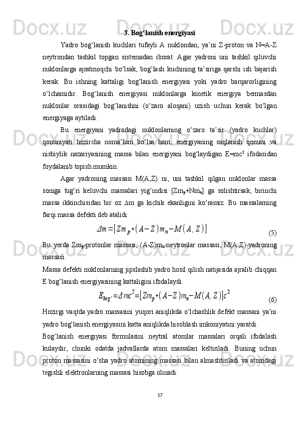 3. Bog‘lanish energiyasi
Yadro   bog‘lanish   kuchlari   tufayli   A   nuklondan,   ya’ni   Z-proton   va   N=A-Z
neytrondan   tashkil   topgan   sistemadan   iborat.   Agar   yadroni   uni   tashkil   qiluvchi
nuklonlarga   ajratmoqchi   bo‘lsak,   bog‘lash   kuchining   ta’siriga   qarshi   ish   bajarish
kerak.   Bu   ishning   kattaligi   bog‘lanish   energiyasi   yoki   yadro   barqarorligining
o‘lchamidir.   Bog‘lanish   energiyasi   nuklonlarga   kinetik   energiya   bermasdan
nuklonlar   orasidagi   bog‘lanishni   (o‘zaro   aloqani)   uzish   uchun   kerak   bo‘lgan
energiyaga aytiladi.
Bu   energiyani   yadrodagi   nuklonlarning   o‘zaro   ta’sir   (yadro   kuchlar)
qonuniyati   hozircha   noma’lum   bo‘lsa   ham,   energiyaning   saqlanish   qonuni   va
nisbiylik   nazariyasining   massa   bilan   energiyani   bog‘laydigan   E=mc 2
  ifodasidan
foydalanib topish mumkin. 
Agar   yadroning   massasi   M(A,Z)   ni,   uni   tashkil   qilgan   nuklonlar   massa
soniga   tug‘ri   keluvchi   massalari   yig‘indisi   [Zm
p +Nm
n ]   ga   solishtirsak,   birinchi
massa   ikkinchisidan   bir   oz    m   ga   kichik   ekanligini   ko‘ramiz.   Bu   massalarning
farqi massa defekti deb atalidi. Δm	=	[Zm	p+(A−	Z	)m	n−	M	(A	,Z	)]
                                  (5)
Bu   yerda   Zm
p -protonlar   massasi,   (A-Z)m
n -neytronlar   massasi,   M(A,Z)-yadroning
massasi.
Massa defekti nuklonlarning jipslashib yadro hosil qilish natijasida ajralib chiqqan
E bog‘lanish energiyasining kattaligini ifodalaydi.	
Ebog	'=	Δ	mc	2=	[Zm	p+(A−	Z	)m	n−	M	(A	,Z	)]c2
                     (6)
Hozirgi vaqtda yadro massasini  yuqori aniqlikda o‘lchashlik defekt massani ya’ni
yadro bog‘lanish energiyasini katta aniqlikda hisoblash imkoniyatini yaratdi. 
Bog‘lanish   energiyasi   formulasini   neytral   atomlar   massalari   orqali   ifodalash
kulaydir,   chunki   odatda   jadvallarda   atom   massalari   keltiriladi.   Buning   uchun
proton massasini  o‘sha  yadro atomining massasi  bilan almashtiriladi va atomdagi
tegishli elektronlarning massasi hisobga olinadi:
17 