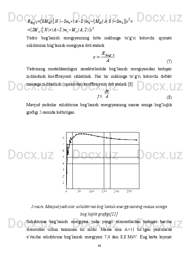 Ebog	'l=	{ZM	аt(1
1H	)−	Zm	e+(A−	Z)mn−	[M	аt(A,Z)−	Zm	e]}c2=	
=	[ZM	аt(1
1H	)+(A−	Z)mn−	M	аt(A,Z)]c2Yadro   bog‘lanish   energiyasining   bitta   nuklonga   to‘g‘ri   keluvchi   qiymati
solishtirma bog‘lanish energiyasi deb ataladi.
ε=	
E	bog	'l	
A
                                              (7)
Yadroning   mustahkamligini   xarakterlashda   bog‘lanish   energiyasidan   tashqari
zichlashish   koeffitsiyenti   ishlatiladi.   Har   bir   nuklonga   to‘g‘ri   keluvchi   defekt
massaga zichlashish (upakovka) koeffitsiyenti deb ataladi.[8]	
f=	
Δm
A
                                                    (8)
Mavjud   yadrolar   solishtirma   bo g‘ lanish   energiyasining   massa   soniga   bog‘li q lik
grafigi 2-rasmda keltirilgan.
2-rasm.  Mavjud yadrolar solishtirma bo g‘ lanish energiyasining massa soniga
bog‘li q lik grafigi[12]
Solishtirma   bog‘lanish   energiyasi   juda   yengil   elementlardan   tashqari   barcha
elementlar   uchun   taxminan   bir   xildir.   Massa   soni   A>11   bo‘lgan   yadrolarda
o‘rtacha   solishtirma   bog‘lanish   energiyasi   7,4   dan   8,8   MeV.   Eng   katta   kiymat
18 