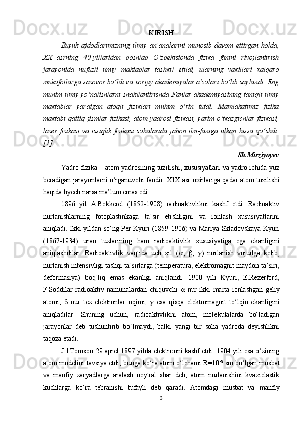 KIRISH
Buyuk   ajdodlarimizning   ilmiy   an’analarini   munosib   davom   ettirgan   holda,
XX   asrning   40-yillaridan   boshlab   O zbekistonda   fizika   fanini   rivojlantirishʻ
jarayonida   nufuzli   ilmiy   maktablar   tashkil   etildi,   ularning   vakillari   х alqaro
mukofotlarga sazovor bo ldi va 	
ʻ х orijiy akademiyalar a’zolari bo lib saylandi. Eng	ʻ
muhim ilmiy yo nalishlarni shakllantirishda Fanlar akademiyasining taniqli ilmiy	
ʻ
maktablar   yaratgan   atoqli   fiziklari   muhim   o rin   tutdi.   Mamlakatimiz   fizika	
ʻ
maktabi   qattiq   jismlar fizikasi, atom yadrosi  fizikasi, yarim o tkazgichlar fizikasi,	
ʻ
lazer   fizikasi   va  issiqlik   fizikasi   sohalarida  jahon  ilm-faniga  ulkan   hissa   qo shdi.	
ʻ
[1]
Sh.Mirziyoyev
Yadro fizika – atom yadrosining tuzilishi, xususiyatlari va yadro ichida yuz
beradigan jarayonlarni o‘rganuvchi fandir. XIX asr oxirlariga qadar atom tuzilishi
haqida hyech narsa ma’lum emas edi. 
1896   yil   A.Bekkerel   (1852-1908)   radioaktivlikni   kashf   etdi.   Radioaktiv
nurlanishlarning   fotoplastinkaga   ta’sir   etishligini   va   ionlash   xususiyatlarini
aniqladi. Ikki yildan so‘ng Per Kyuri (1859-1906) va Mariya Skladovskaya Kyuri
(1867-1934)   uran   tuzlarining   ham   radioaktivlik   xususiyatiga   ega   ekanligini
aniqlashdilar.   Radioaktivlik   vaqtida   uch   xil   (  ,    ,    )   nurlanish   vujudga   kelib,
nurlanish intensivligi tashqi ta’sirlarga (temperatura, elektromagnit maydon ta’siri,
deformasiya)   boq’liq   emas   ekanligi   aniqlandi.   1900   yili   Kyuri,   E.Rezerford,
F.Soddilar   radioaktiv   namunalardan   chiquvchi      nur   ikki   marta   ionlashgan   geliy
atomi,      nur   tez   elektronlar   oqimi,      esa   qisqa   elektromagnit   to‘lqin   ekanligini
aniqladilar.   Shuning   uchun,   radioaktivlikni   atom,   molekulalarda   bo‘ladigan
jarayonlar   deb   tushuntirib   bo‘lmaydi,   balki   yangi   bir   soha   yadroda   deyishlikni
taqoza etadi.
J.J.Tomson 29 aprel 1897 yilda elektronni kashf etdi. 1904 yili esa o‘zining
atom modelini tavsiya etdi, bunga ko‘ra atom o‘lchami R=10 -8
 sm bo‘lgan musbat
va   manfiy   zaryadlarga   aralash   neytral   shar   deb,   atom   nurlanishini   kvazielastik
kuchlarga   ko‘ra   tebranishi   tufayli   deb   qaradi.   Atomdagi   musbat   va   manfiy
3 