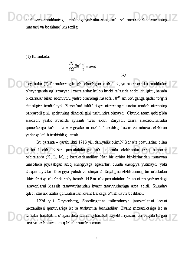 sochuvchi   moddaning   1   sm 3
  dagi   yadrolar   soni;   m ,   v -mos   ravishda   zarraning
massasi va boshlanq’ich tezligi. 
(1) formulada.dN
d	
Sin	4
(3)
Tajribalar (2) formulaning to‘g‘ri ekanligini tasdiqladi, ya’ni    -zarralar moddadan
o‘tayotganda og‘ir zaryadli zarralardan kulon kuchi ta’sirida sochilishligini, hamda
 -zarralar bilan sochuvchi yadro orasidagi masofa 10 -12
 sm bo‘lganga qadar to‘g‘ri
ekanligini   tasdiqlaydi.   Rezerford   taklif   etgan   atomning   planetar   modeli   atomning
barqarorligini, spektrning diskretligini tushuntira olmaydi. Chunki atom qobig‘ida
elektron   yadro   atrofida   aylanib   turar   ekan.   Zaryadli   zarra   elektrodinamika
qonunlariga   ko‘ra   o‘z   energiyalarini   nurlab   borishligi   lozim   va   nihoyat   elektron
yadroga kelib tushishligi kerak.
Bu qarama – qarshilikni 1913 yili daniyalik olim N.Bor o‘z postulatlari bilan
bartaraf   etdi.   N.Bor   postulatalariga   ko‘ra   atomda   elektronlar   aniq   barqaror
orbitalarda   (K,   L ,   M ,...)   harakatlanadilar.   Har   bir   orbita   bir-birlaridan   muayyan
masofada   joylashgan   aniq   energiyaga   egadirlar,   bunda   energiya   yutmaydi   yoki
chiqarmaydilar. Energiya yutish va chiqarish faqatgina elektronning bir orbitadan
ikkinchisiga   o‘tishida   ro‘y   beradi.  N.Bor   o‘z   postulatalari   bilan  atom   yadrosidagi
jarayonlarni   klassik   tasavvurlashdan   kvant   tasavvurlashga   asos   soldi.   Shunday
qilib, klassik fizika qonunlaridan kvant fizikaga o‘tish davri boshlandi.
1926   yili   Geyzenberg,   Shredingerlar   mikrodunyo   jarayonlarini   kvant
mexanikasi   qonunlariga   ko‘ra   tushuntira   boshladilar.   Kvant   mexanikasiga   ko‘ra
zarralar harakatini o‘rganishda ularning harakat trayektoriyasini, bir vaqtda turgan
joyi va tezliklarini aniq bilish mumkin emas.
5	
		
const	2
 