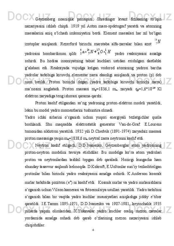 Geyzenberg   noaniqlik   prinsipini,   Shredinger   kvant   fizikaning   to‘lqin
nazariyasini   ishlab   chiqdi.   1919   yil   Aston   mass-spektograf   yaratdi   va   atomning
massalarini   aniq   o‘lchash   imkoniyatini   berdi.   Element   massalari   har   xil   bo‘lgan
izotoplar   aniqlandi.   Rezerford   birinchi   marotaba   alfa-zarralar   bilan   azot  7
14	N
yadrosini   bombardimon   qilib  	
2
4α+	7
14	N	→	8
17	O	+1
1H   yadro   reaksiyasini   amalga
oshirdi.   Bu   hodisa   insoniyatning   tabiat   kuchlari   ustidan   erishilgan   dastlabki
g‘alabasi   edi.   Reaksiyada   vujudga   kelgan   vodorod   atomining   yadrosi   barcha
yadrolar   tarkibiga   kiruvchi   elementar   zarra   ekanligi   aniqlandi   va   proton   (p)   deb
nom   berildi.   Proton   birinchi   degan   (yadro   tarkibiga   kiruvchi   birinchi   zarra)
ma’nosini   anglatadi.   Proton   massasi   m
p =1836,1   m
e ,   zaryadi   q
p =1,6*10 -19  
Kl
elektron zaryadiga teng ishorasi qarama-qarshi. 
Proton   kashf   etilgandan   so‘ng   yadroning   proton-elektron   modeli   yaratildi,
lekin bu model yadro momentlarini tushuntira olmadi. 
Yadro   ichki   sirlarini   o‘rganish   uchun   yuqori   energiyali   tezlatgichlar   qurila
boshlandi.   Shu   maqsadda   elektrostatik   generator   Van-de-Graf:   E.Lourens
tomonidan siklotron yaratildi. 1932 yili D.Chedvik (1891-1974) zaryadsiz massasi
proton massasiga yaqin  m
n =1838,6  m
e  neytral zarra neytronni kashf etdi. 
Neytron   kashf   etilgach,   D.D.Ivanenko,   Geyzenberglar   atom   yadrosining
proton-neytron   modelini   tavsiya   etishdilar.   Bu   modelga   ko‘ra   atom   yadrolari
proton   va   neytronlardan   tashkil   topgan   deb   qaraladi.   Hozirgi   kungacha   ham
shunday tasavvur saqlanib kelmoqda. D.Kokroft, E.Uoltonlar sun’iy tezlashtirilgan
protonlar   bilan   birinchi   yadro   reaksiyasini   amalga   oshirdi.   K.Anderson   kosmik
nurlar tarkibida pozitron (e +
) ni kashf etdi.    Kosmik nurlar va yadro nurlanishlarni
o‘rganish uchun Vilson kamerasi va fotoemulsiya usullari yaratildi.  Yadro tarkibini
o‘rganish   bilan   bir   vaqtda   yadro   kuchlar   xususiyatlari   aniqlashga   jiddiy   e’tibor
qaratildi.   I.E.Tamm   1895-1971,   D.D.Ivanenko   va   1907-1981,   keyinchalik   1935
yillarda   yapon   olimlaridan   X.Yukavalar   yadro   kuchlar   oraliq   mezon   zarralar
yordamida   amalga   oshadi   deb   qarab   o‘zlarining   mezon   nazariyasini   ishlab
chiqishdilar.
6 