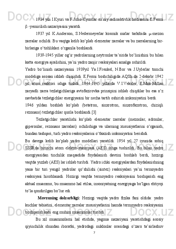 1934 yili I.Kyuri va F.Jolio-Kyurilar su’niy radioaktivlik hodisasini E.Fermi
  -yemirilish nazariyasini yaratdi.
1937   yil   K.Anderson,   S.Nedermeyerlar   kosmik   nurlar   tarkibida    -mezon
zarralar ochildi. Bu vaqtga kelib ko‘plab elementar zarralar va bu zarralarning bir-
birlariga o‘tishliklari o‘rganila boshlandi.
1939-1945 yillar og‘ir yadrolarning neytronlar ta’sirida bo‘linishini bu bilan
katta energiya ajralishini, ya’ni yadro zanjir reaksiyalari amalga oshirildi.
Yadro   bo‘linish   nazariyasini   1939yil   Ya.I.Frenkel,   N.Bor   va   J.Uylerlar   tomchi
modeliga asosan  ishlab chiqishdi. E.Fermi boshchiligida AQSh da 2-dekabr 1942
yil   atom   reaktori   ishga   tushdi.   1944-1945   yillarda   V.I.Veksler,   E.Mak-Millan
zaryadli  zarra tezlatgichlariga  avtofazirovka  prinsipini  ishlab  chiqdilar   bu esa  o‘z
navbatida tezlatgichlar energiyasini bir necha tartib oshirish imkoniyatini berdi. 
1946   yildan   boshlab   ko‘plab   (betatron,   sinxrotron,   sinxrofazotron,   chiziqli
rezonans) tezlatgichlar qurila boshlandi.[3]
Tezlatgichlar   yaratilishi   ko‘plab   elementar   zarralar   (mezonlar,   adronlar,
giperonlar,   rezonans   zarralari)   ochilishiga   va   ularning   xususiyatlarini   o‘rganish,
bundan tashqari, turli yadro reaksiyalarini o‘tkazish imkoniyatini berishdi.
Bu   davrga   kelib   ko‘plab   yadro   modellari   yaratildi.   1954   yil   27   iyunida   sobiq
SSSRda   birinchi   atom   elektro-stansiyasi   (AES)   ishga   tushirildi.   Bu   bilan   yadro
energiyasidan   tinchilik   maqsadida   foydalanish   davrini   boshlab   berdi,   hozirgi
vaqtda yuzlab (AES) lar ishlab turibdi. Yadro ichki energiyalardan foydalanishning
yana   bir   turi   yengil   yadrolar   qo‘shilishi   (sintez)   reaksiyalari   ya’ni   termoyadro
reaksiyasi   hisoblanadi.   Hozirgi   vaqtda   termoyadro   reaksiyasini   boshqarish   eng
aktual muammo, bu muammo hal etilsa, insoniyatning energiyaga bo‘lgan ehtiyoji
to‘la qondirilgan bo‘lur edi.
Mavzuning   dolzarbligi:   Hozirgi   vaqtda   yadro   fizika   fani   oldida:   yadro
kuchlar tabiatini, elementar zarralar xususiyatlarini hamda termoyadro reaksiyasini
boshqarish kabi eng muhim muammolar turibdi. 
Bu   xil   muammolarni   hal   etishda,   yagona   nazariyani   yaratishdagi   asosiy
qiyinchilik   shundan   iboratki,   yadrodagi   nuklonlar   orasidagi   o‘zaro   ta’sirlashuv
7 