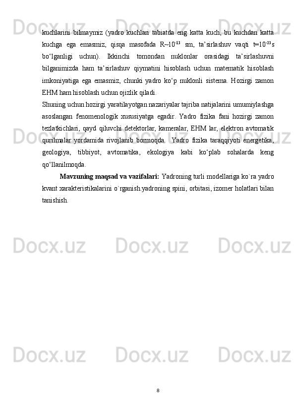 kuchlarini   bilmaymiz   (yadro   kuchlari   tabiatda   eng   katta   kuch,   bu   kuchdan   katta
kuchga   ega   emasmiz,   qisqa   masofada   R~10 -13
  sm,   ta’sirlashuv   vaqti   t=10 -23
s
bo‘lganligi   uchun).   Ikkinchi   tomondan   nuklonlar   orasidagi   ta’sirlashuvni
bilganimizda   ham   ta’sirlashuv   qiymatini   hisoblash   uchun   matematik   hisoblash
imkoniyatiga   ega   emasmiz,   chunki   yadro   ko‘p   nuklonli   sistema.   Hozirgi   zamon
EHM ham hisoblash uchun ojizlik qiladi.
Shuning uchun hozirgi yaratilayotgan nazariyalar tajriba natijalarini umumiylashga
asoslangan   fenomenologik   xususiyatga   egadir.   Yadro   fizika   fani   hozirgi   zamon
tezlatkichlari,   qayd   qiluvchi   detektorlar,   kameralar,   EHM   lar,   elektron   avtomatik
qurilmalar   yordamida   rivojlanib   bormoqda.     Yadro   fizika   taraqqiyoti   energetika,
geologiya,   tibbiyot,   avtomatika,   ekologiya   kabi   ko‘plab   sohalarda   keng
qo‘llanilmoqda.
Mavzuning maqsad va vazifalari:  Yadroning turli modellariga ko`ra yadro
kvant xarakteristikalarini o`rganish.yadroning spini, orbitasi, izomer holatlari bilan
tanishish.
8 