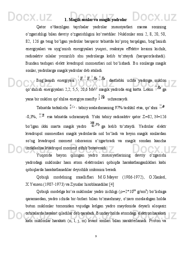 1. Magik sonlar va magik yadrolar
Qator   o‘tkazilgan   tajribalar   yadrolar   xususiyatlari   massa   sonining
o‘zgarishligi bilan davriy o‘zgarishligini ko‘rsatdilar. Nuklonlar soni 2, 8, 20, 50,
82,   126   ga   teng   bo‘lgan   yadrolar   barqaror   tabiatda   ko‘proq   tarqalgan,   bog‘lanish
energiyalari   va   uyg‘onish   energiyalari   yuqori,   reaksiya   effektiv   kesimi   kichik,
radioaktiv   oilalar   yemirilib   shu   yadrolarga   kelib   to‘xtaydi   (barqarorlashadi).
Bundan   tashqari   elektr   kvadrupol   momentlari   nol   bo‘lishadi.   Bu   sonlarga   magik
sonlar, yadrolarga magik yadrolar deb ataladi.
Bog‘lanish   energiyasi  1
1H	,1
2H	,2
3He	,2
4He   dastlabki   uchta   yadroga   nuklon
qo‘shilish energiyalari 2,2; 5,5; 20,6 MeV magik yadroda eng katta. Lekin  	
24He ga
yana bir nuklon qo‘shilsa energiya manfiy 	
2
5He  uchramaydi.
Tabiatda tarkalishi 	
2040Ca - tabiiy aralashmaning 97% tashkil etsa, qo‘shni 	1836Ar
-0,3%,  	
2244Ti   esa   tabiatda   uchramaydi.   Yoki   tabiiy   radioaktiv   qator   Z =82,   N =126
bo‘lgan   ikki   marta   magik   yadro  	
82
208	Pb ga   kelib   to‘xtaydi.   Yadrolar   elektr
kvadrupol   momentlari   magik   yadrolarda   nol   bo‘ladi   va   keyin   magik   sonlardan
so‘ng   kvadrupol   moment   ishorasini   o‘zgartiradi   va   magik   sondan   kancha
uzoklashsa kvadrupol moment oshib boraveradi.
Yuqorida   bayon   qilingan   yadro   xususiyatlarining   davriy   o‘zgarishi
yadrodagi   nuklonlar   ham   atom   elektronlari   qobiqda   harakatlanganliklari   kabi
qobiqlarda harakatlanadilar deyishlik imkonini beradi.
Qobiqli   modelning   mualliflari   M.G.Mayer   (1906-1972),   O.Xankel,
X.Yensen (1907-1973) va Zyuslar hisoblanadilar.[4]
Qobiqli modelga ko‘ra nuklonlar yadro zichligi (  =2*10 14
  g/sm 3
) bo‘lishiga
qaramasdan,  yadro  ichida  bir-birlari   bilan   to‘xnashmay,   o‘zaro  moslashgan  holda
butun   nuklonlar   tomonidan   vujudga   kelgan   yadro   maydonida   deyarli   aloqasiz
orbitalarda harakat qiladilar deb qaraladi. Bunday holda atomdagi elektron harakati
kabi   nuklonlar   harakati   ( n ,   l ,   j ,   m )   kvant   sonlari   bilan   xarakterlanadi.   Proton   va
9 