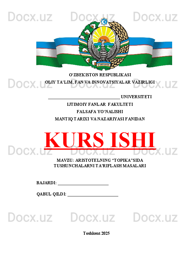 O‘ZBEKISTON RESPUBLIKASI 
OLIY TA’LIM, FAN VA INNOVATSIYALAR VAZIRLIGI
__________________________________ UNIVERSITETI
IJTIMOIY FANLAR  FAKULTETI
FALSAFA YO‘NALISHI
MANTIQ TARIXI VA NAZARIYASI FANIDAN
KURS ISHI
MAVZU: ARISTOTELNING “TOPIKA”SIDA
TUSHUNCHALARNI TA’RIFLASH MASALARI
BAJARDI: ________________________
QABUL QILDI: ________________________
Toshkent 202 5 