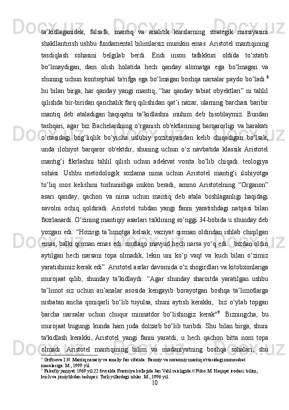 ta’kidlaganidek,   falsafa,   mantiq   va   analitik   kurslarning   strategik   missiyasini
shakllantirish ushbu fundamental  bilimlarsiz mumkin emas.   Aristotel  mantiqining
tasdiqlash   sohasini   belgilab   berdi.   Endi   inson   tafakkuri   oldida   to‘xtatib
bo‘lmaydigan,   dam   olish   holatida   hech   qanday   alomatga   ega   bo‘lmagan   va
shuning uchun kontseptual ta'rifga ega bo‘lmagan boshqa narsalar paydo bo‘ladi. 8
hu   bilan   birga,   har   qanday   yangi   mantiq,   “har   qanday   tabiat   obyektlari”   ni   tahlil
qilishda bir-biridan qanchalik farq qilishidan qat’i nazar, ularning barchasi baribir
mantiq   deb   ataladigan   haqiqatni   ta’kidlashni   muhim   deb   hisoblaymiz.   Bundan
tashqari,   agar   biz   Bachelardning   o‘rganish   ob'ektlarining   barqarorligi   va   harakati
o‘rtasidagi   bog‘liqlik   bo‘yicha   uslubiy   pozitsiyasidan   kelib   chiqadigan   bo‘lsak,
unda   ilohiyot   barqaror   ob'ektdir,   shuning   uchun   o‘z   navbatida   klassik   Aristotel
mantig‘i   fikrlashni   tahlil   qilish   uchun   adekvat   vosita   bo‘lib   chiqadi.   teologiya
sohasi.   Ushbu   metodologik   sozlama   nima   uchun   Aristotel   mantig‘i   ilohiyotga
to‘liq   mos   kelishini   tushunishga   imkon   beradi,   ammo   Aristotelning   “Organon”
asari   qanday,   qachon   va   nima   uchun   mantiq   deb   atala   boshlaganligi   haqidagi
savolni   ochiq   qoldiradi.   Aristotel   tubdan   yangi   fanni   yaratishdagi   natijasi   bilan
faxrlanardi. O‘zining mantiqiy asarlari tsiklining so‘nggi 34-bobida u shunday deb
yozgan  edi:  “Hozirgi   ta’limotga  kelsak,  vaziyat   qisman  oldindan  ishlab   chiqilgan
emas, balki qisman emas edi. mutlaqo mavjud hech narsa yo‘q edi... bizdan oldin
aytilgan   hech   narsani   topa   olmadik,   lekin   uni   ko‘p   vaqt   va   kuch   bilan   o‘zimiz
yaratishimiz kerak edi”. Aristotel asrlar davomida o‘z shogirdlari va kitobxonlariga
murojaat   qilib,   shunday   ta’kidlaydi:   “Agar   shunday   sharoitda   yaratilgan   ushbu
ta’limot   siz   uchun   an’analar   asosida   kengayib   borayotgan   boshqa   ta’limotlarga
nisbatan   ancha   qoniqarli   bo‘lib   tuyulsa,   shuni   aytish   kerakki,     biz   o‘ylab   topgan
barcha   narsalar   uchun   chuqur   minnatdor   bo‘lishingiz   kerak" 9
  .Bizningcha,   bu
murojaat   bugungi   kunda   ham   juda   dolzarb   bo‘lib   turibdi.   Shu   bilan   birga,   shuni
ta'kidlash   kerakki,   Aristotel   yangi   fanni   yaratdi,   u   hech   qachon   bitta   nom   topa
olmadi   .Aristotel   mantiqining   bilim   va   madaniyatning   boshqa   sohalari,   shu
8
 Griftsova I.N. Mantiq nazariy va amaliy fan sifatida: Rasmiy va norasmiy mantiq o'rtasidagi munosabat 
masalasiga. M., 1999 yil.
9
 Falsafiy jamiyat 1969 yil 22 fevralda Frantsiya kollejida Jan Vahl raisligida // Fuko M. Haqiqat irodasi: bilim, 
kuch va jinsiylikdan tashqari: Turli yillardagi ishlar. M., 1996 yil.
10