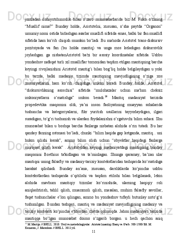 jumladan   ilohiyotshunoslik   bilan   o‘zaro   munosabatlarida   biz   M.   Fuko   o‘zining
“Muallif   nima?”   Bunday   holda,   Aristotelni,   xususan,   o‘sha   paytda   “Organon”
umumiy nomi ostida birlashgan asarlar muallifi sifatida emas, balki bir fan muallifi
sifatida ham ko‘rib chiqish mumkin bo‘ladi .Bu ma'noda Aristotel  trans-diskursiv
pozitsiyada   va   fan   (bu   holda   mantiq)   va   unga   mos   keladigan   diskursivlik
joylashgan.   ga   nisbatanAristotel   ba'zi   bir   asosiy   koordinatalar   sifatida.   Ushbu
yondashuv nafaqat turli xil mualliflar tomonidan taqdim etilgan mantiqning barcha
keyingi   rivojlanishini   Aristotel   mantig‘i   bilan   bog‘liq   holda   belgilaydigan   u   yoki
bu   tarzda,   balki   madaniy   tizimda   mantiqning   mavjudligining   o‘ziga   xos
xususiyatlarini   ham   ko‘rib   chiqishga   imkon   beradi   Bunday   holda,   Aristotel
“diskursivlikning   asoschisi”   sifatida   “mulohazalar   uchun   ma'lum   cheksiz
imkoniyatlarni   o‘rnatishga”   imkon   beradi. 10
  Mantiq   madaniyat   tarixida
propedevtika   maqomini   oldi,   ya’ni   inson   faoliyatining   muayyan   sohalarida
tushuncha   va   kategoriyalarni,   fikr   yuritish   usullarini   tayyorlaydigan,   ilgari
suradigan, to‘g‘ri tushunish va ulardan foydalanishni o‘rgatuvchi bilim sohasi. Shu
munosabat   bilan   u   boshqa   barcha   fanlarga   nisbatan   alohida   o‘rin   tutadi.   Bu   har
qanday fanning ostonasi bo‘ladi, chunki “bilim haqida gap ketganda, mantiq... uni
hukm   qilishi   kerak”,   ammo   bilim   olish   uchun   “obyektlar   haqidagi   fanlarga
murojaat   qilish   kerak”   .   Aristoteldan   keyingi   madaniyatdagi   mantiqning   bunday
maqomini   Boethius   ta'kidlagan   va   ta’minlagan.   Shunga   qaramay,   ba’zan   ular
mantiqni uning falsafiy va madaniy-tarixiy kontekstlaridan tashqarida ko‘rsatishga
harakat   qilishadi.   Bunday   an’ana,   xususan,   darsliklarda   ko‘pincha   ushbu
kontekstlardan   tashqarida   o‘qitilishi   va   taqdim   etilishi   bilan   belgilanadi,   lekin
alohida   mavhum   mantiqiy   tizimlar   ko‘rinishida,   ularning   haqiqiy   roli
aniqlashtirish,   tahlil   qilish,   muammoli   qilish,   masalan,   muhim   falsafiy   savollar,
faqat   tushunchalar  e’lon  qilingan,   ammo  bu  yondashuv  tufayli   butunlay  noto‘g‘ri
tushunilgan.   Bundan   tashqari,   mantiq   va   madaniyat   mavjudligining   madaniy   va
tarixiy konteksti ko‘pincha e'tibordan chetda qolmoqda. Jahon madaniyati tarixida
mantiqqa   bo‘lgan   munosabat   doimo   o‘zgarib   borgan.   u   hech   qachon   aniq
10
 M. Martijn // BRILL. 2010. Usul va metodologiyalar: Aristotel mantiqi Sharq va G'arb. 500-1500/ Ed. M. 
Kemeron, J. Marenbon // BRILL. 2011 yil.
11 