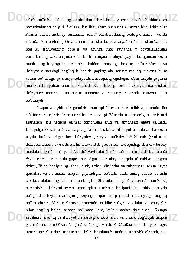 sabab   bo‘ladi...   Isbotning   ikkita   sharti   bor:   haqiqiy   asoslar   yoki   boshlang‘ich
pozitsiyalar   va   to‘g‘ri   fikrlash.   Bu   ikki   shart   bir-biridan   mustaqildir,   lekin   ular
Arastu   uchun   mutlaqo   tushunarli   edi...”   Xristianlikning   teologik   tizimi     vosita
sifatida   Aristotelning   Organonining   barcha   bu   xususiyatlari   bilan   chambarchas
bog‘liq.   Ilohiyotning   obro‘si   va   shunga   mos   ravishda   u   foydalanadigan
vositalarning   vakolati   juda   katta   bo‘lib   chiqadi.   Ilohiyot   paydo   bo‘lgandan   keyin
mantiqning   keyingi   taqdiri   ko‘p   jihatdan   ilohiyotga   bog‘liq   bo‘ladi.Mantiq   va
ilohiyot   o‘rtasidagi   bog‘liqlik   haqida   gapirganda   ,tarixiy   mantiq   maxsus   bilim
sohasi   bo‘lishiga   qaramay,   ilohiyotda   mantiqning   egallagan   o‘rni   haqida   gapirish
mumkin.ilohiyotdan oldin shakllanadi.   Katolik va protestant  versiyalarida xristian
ilohiyotini   mantiq   bilan   o‘zaro   aloqasiz   va   mustaqil   ravishda   tasavvur   qilib
bo‘lmaydi.
Yuqorida   aytib   o‘tilganidek,   mustaqil   bilim   sohasi   sifatida,   alohida   fan
sifatida mantiq birinchi marta miloddan avvalgi IV asrda taqdim etilgan.   Aristotel
asarlarida.   Bu   haqiqat   olimlar   tomonidan   aniq   va   shubhasiz   qabul   qilinadi.
Ilohiyotga kelsak, u Xudo haqidagi ta’limot sifatida, ilohiyot sifatida ancha keyin
paydo   bo‘ladi.   Agar   biz   ilohiyotning   paydo   bo‘lishini   A.Xarnak   (protestant
ilohiyotshunosi, 19-asrda Berlin universiteti professori, Evropadagi cherkov tarixiy
maktabining rahbari), ya'ni Apostol Pavlusdan hisoblasak ham, u holda bu holatda
Biz   birinchi   asr   haqida   gapiramiz.   Agar   biz   ilohiyot   haqida   o‘rnatilgan   dogma
tizimi,   Xudo   borligining   isboti,   diniy   axloq,   dindorlar   va   ruhoniylar   uchun   hayot
qoidalari   va   normalari   haqida   gapiradigan   bo‘lsak,   unda   uning   paydo   bo‘lishi
cherkov otalarining ismlari bilan bog‘liq .Shu bilan birga, shuni aytish mumkinki,
nasroniylik   ilohiyoti   tizimi   mantiqdan   ajralmas   bo‘lganidek,   ilohiyot   paydo
bo‘lgandan   keyin   mantiqning   keyingi   taqdiri   ko‘p   jihatdan   ilohiyotga   bog‘liq
bo‘lib   chiqdi.   Mantiq   ilohiyot   doirasida   shakllantirilgan   vazifalar   va   ehtiyojlar
bilan   bog‘liq   holda,   asosan   bo‘lmasa   ham,   ko‘p   jihatdan   rivojlanadi.   Shunga
asoslanib,   mantiq   va   ilohiyot   o‘rtasidagi   o‘zaro   ta’sir   va   o‘zaro   bog‘liqlik   haqida
gapirish mumkin.O‘zaro bog‘liqlik chizig‘i  Aristotel  falsafasining “ilmiy-teologik
tizimni qurish uchun moslashishi  bilan boshlanadi, unda nasroniylik e’tiqodi, ota-
13 