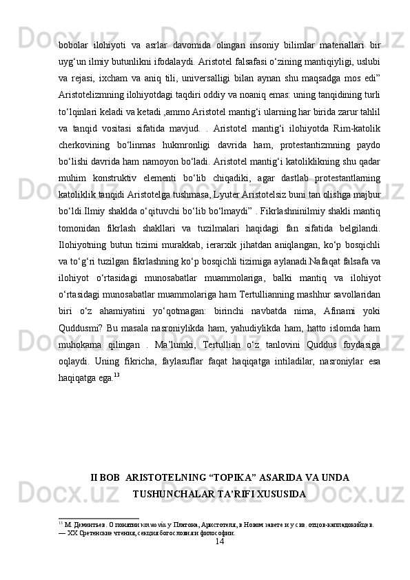 bobolar   ilohiyoti   va   asrlar   davomida   olingan   insoniy   bilimlar   materiallari   bir
uyg‘un ilmiy butunlikni ifodalaydi. Aristotel falsafasi o‘zining mantiqiyligi, uslubi
va   rejasi,   ixcham   va   aniq   tili,   universalligi   bilan   aynan   shu   maqsadga   mos   edi”
Aristotelizmning ilohiyotdagi taqdiri oddiy va noaniq emas: uning tanqidining turli
to‘lqinlari keladi va ketadi ,ammo Aristotel mantig‘i ularning har birida zarur tahlil
va   tanqid   vositasi   sifatida   mavjud.   .   Aristotel   mantig‘i   ilohiyotda   Rim-katolik
cherkovining   bo‘linmas   hukmronligi   davrida   ham,   protestantizmning   paydo
bo‘lishi davrida ham namoyon bo‘ladi. Aristotel mantig‘i katoliklikning shu qadar
muhim   konstruktiv   elementi   bo‘lib   chiqadiki,   agar   dastlab   protestantlarning
katoliklik tanqidi Aristotelga tushmasa, Lyuter Aristotelsiz buni tan olishga majbur
bo‘ldi.Ilmiy shaklda o‘qituvchi bo‘lib bo‘lmaydi” . Fikrlashninilmiy shakli mantiq
tomonidan   fikrlash   shakllari   va   tuzilmalari   haqidagi   fan   sifatida   belgilandi.
Ilohiyotning   butun   tizimi   murakkab,   ierarxik   jihatdan   aniqlangan,   ko‘p   bosqichli
va to‘g‘ri tuzilgan fikrlashning ko‘p bosqichli tizimiga aylanadi.Nafaqat falsafa va
ilohiyot   o‘rtasidagi   munosabatlar   muammolariga,   balki   mantiq   va   ilohiyot
o‘rtasidagi munosabatlar muammolariga ham Tertullianning mashhur savollaridan
biri   o‘z   ahamiyatini   yo‘qotmagan:   birinchi   navbatda   nima,   Afinami   yoki
Quddusmi?   Bu   masala   nasroniylikda   ham,   yahudiylikda   ham,   hatto   islomda   ham
muhokama   qilingan   .   Ma’lumki,   Tertullian   o‘z   tanlovini   Quddus   foydasiga
oqlaydi.   Uning   fikricha,   faylasuflar   faqat   haqiqatga   intiladilar,   nasroniylar   esa
haqiqatga ega. 13
II BOB  ARISTOTELNING “TOPIKA” ASARIDA VA UNDA
TUSHUNCHALAR TA’RIFI XUSUSIDA
13
 М. Дементьев. О понятии κοινωνία у Платона, Аристотеля, в Новом завете и у свв. отцов-каппадокийцев. 
— XX Сретенские чтения, секция богословия и философии.
14 