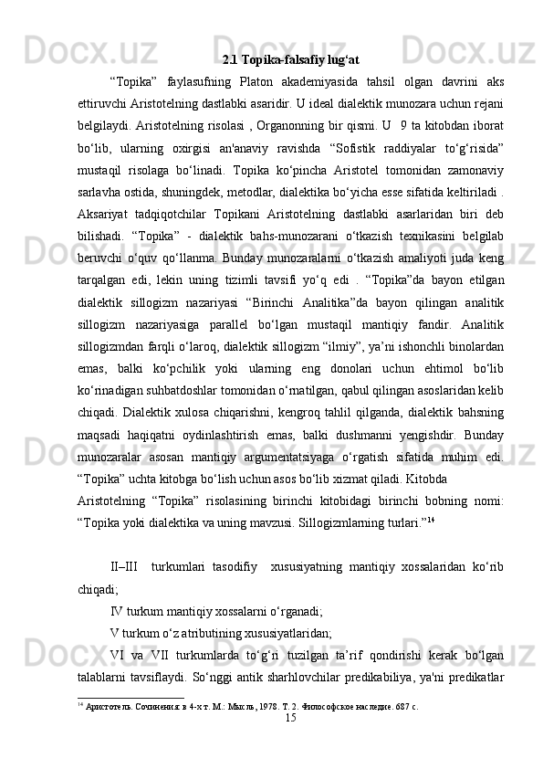 2.1 Topika-falsafiy lug‘at
“Topika”   faylasufning   Platon   akademiyasida   tahsil   olgan   davrini   aks
ettiruvchi Aristotelning dastlabki asaridir. U ideal dialektik munozara uchun rejani
belgilaydi. Aristotelning risolasi  , Organonning bir qismi. U   9 ta kitobdan iborat
bo‘lib,   ularning   oxirgisi   an'anaviy   ravishda   “Sofistik   raddiyalar   to‘g‘risida”
mustaqil   risolaga   bo‘linadi.   Topika   ko‘pincha   Aristotel   tomonidan   zamonaviy
sarlavha ostida, shuningdek, metodlar, dialektika bo‘yicha esse sifatida keltiriladi .
Aksariyat   tadqiqotchilar   Topikani   Aristotelning   dastlabki   asarlaridan   biri   deb
bilishadi.   “Topika”   -   dialektik   bahs-munozarani   o‘tkazish   texnikasini   belgilab
beruvchi   o‘quv   qo‘llanma.   Bunday   munozaralarni   o‘tkazish   amaliyoti   juda   keng
tarqalgan   edi,   lekin   uning   tizimli   tavsifi   yo‘q   edi   .   “Topika”da   bayon   etilgan
dialektik   sillogizm   nazariyasi   “Birinchi   Analitika”da   bayon   qilingan   analitik
sillogizm   nazariyasiga   parallel   bo‘lgan   mustaqil   mantiqiy   fandir.   Analitik
sillogizmdan farqli o‘laroq, dialektik sillogizm “ilmiy”, ya’ni ishonchli binolardan
emas,   balki   ko‘pchilik   yoki   ularning   eng   donolari   uchun   ehtimol   bo‘lib
ko‘rinadigan suhbatdoshlar tomonidan o‘rnatilgan, qabul qilingan asoslaridan kelib
chiqadi.   Dialektik   xulosa   chiqarishni,   kengroq   tahlil   qilganda,   dialektik   bahsning
maqsadi   haqiqatni   oydinlashtirish   emas,   balki   dushmanni   yengishdir.   Bunday
munozaralar   asosan   mantiqiy   argumentatsiyaga   o‘rgatish   sifatida   muhim   edi.
“Topika” uchta kitobga bo‘lish uchun asos bo‘lib xizmat qiladi. Kitobda 
Aristotelning   “Topika”   risolasining   birinchi   kitobidagi   birinchi   bobning   nomi:
“Topika yoki dialektika va uning mavzusi. Sillogizmlarning turlari.” 14
II–III     turkumlari   tasodifiy     xususiyatning   mantiqiy   xossalaridan   ko‘rib
chiqadi; 
IV turkum mantiqiy xossalarni o‘rganadi; 
V turkum o‘z atributining xususiyatlaridan; 
VI   va   VII   turkumlarda   to‘g‘ri   tuzilgan   ta’rif   qondirishi   kerak   bo‘lgan
talablarni   tavsiflaydi.  So‘nggi   antik  sharhlovchilar   predikabiliya,   ya'ni   predikatlar
14
 Аристотель. Сочинения: в 4-х т. М.: Мысль, 1978. Т. 2. Философское наследие. 687 с.
15 