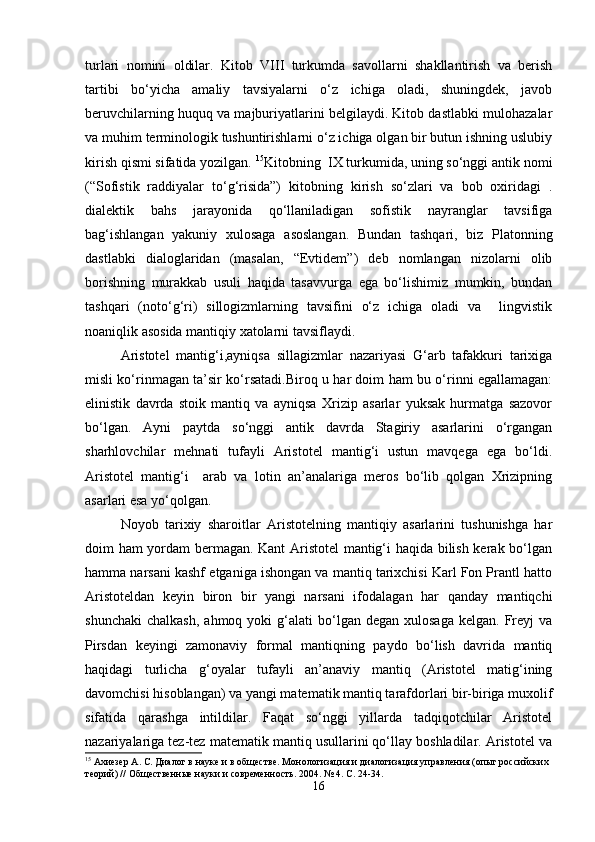 turlari   nomini   oldilar.   Kitob   VIII   turkumda   savollarni   shakllantirish   va   berish
tartibi   bo‘yicha   amaliy   tavsiyalarni   o‘z   ichiga   oladi,   shuningdek,   javob
beruvchilarning huquq va majburiyatlarini belgilaydi. Kitob dastlabki mulohazalar
va muhim terminologik tushuntirishlarni o‘z ichiga olgan bir butun ishning uslubiy
kirish qismi sifatida yozilgan.  15
Kitobning  IX turkumida, uning so‘nggi antik nomi
(“Sofistik   raddiyalar   to‘g‘risida”)   kitobning   kirish   so‘zlari   va   bob   oxiridagi   .
dialektik   bahs   jarayonida   qo‘llaniladigan   sofistik   nayranglar   tavsifiga
bag‘ishlangan   yakuniy   xulosaga   asoslangan.   Bundan   tashqari,   biz   Platonning
dastlabki   dialoglaridan   (masalan,   “Evtidem”)   deb   nomlangan   nizolarni   olib
borishning   murakkab   usuli   haqida   tasavvurga   ega   bo‘lishimiz   mumkin,   bundan
tashqari   (noto‘g‘ri)   sillogizmlarning   tavsifini   o‘z   ichiga   oladi   va     lingvistik
noaniqlik asosida mantiqiy xatolarni tavsiflaydi.
Aristotel   mantig‘i,ayniqsa   sillagizmlar   nazariyasi   G‘arb   tafakkuri   tarixiga
misli ko‘rinmagan ta’sir ko‘rsatadi.Biroq u har doim ham bu o‘rinni egallamagan:
elinistik   davrda   stoik   mantiq   va   ayniqsa   Xrizip   asarlar   yuksak   hurmatga   sazovor
bo‘lgan.   Ayni   paytda   so‘nggi   antik   davrda   Stagiriy   asarlarini   o‘rgangan
sharhlovchilar   mehnati   tufayli   Aristotel   mantig‘i   ustun   mavqega   ega   bo‘ldi.
Aristotel   mantig‘i     arab   va   lotin   an’analariga   meros   bo‘lib   qolgan   Xrizipning
asarlari esa yo‘qolgan. 
Noyob   tarixiy   sharoitlar   Aristotelning   mantiqiy   asarlarini   tushunishga   har
doim ham yordam bermagan. Kant  Aristotel  mantig‘i haqida bilish kerak bo‘lgan
hamma narsani kashf etganiga ishongan va mantiq tarixchisi Karl Fon Prantl hatto
Aristoteldan   keyin   biron   bir   yangi   narsani   ifodalagan   har   qanday   mantiqchi
shunchaki   chalkash,  ahmoq   yoki  g‘alati  bo‘lgan  degan  xulosaga   kelgan.  Freyj   va
Pirsdan   keyingi   zamonaviy   formal   mantiqning   paydo   bo‘lish   davrida   mantiq
haqidagi   turlicha   g‘oyalar   tufayli   an’anaviy   mantiq   (Aristotel   matig‘ining
davomchisi hisoblangan) va yangi matematik mantiq tarafdorlari bir-biriga muxolif
sifatida   qarashga   intildilar.   Faqat   so‘nggi   yillarda   tadqiqotchilar   Aristotel
nazariyalariga tez-tez matematik mantiq usullarini qo‘llay boshladilar. Aristotel va
15
 Ахиезер А. С. Диалог в науке и в обществе. Монологизация и диалогизация управления (опыт российских 
теорий) // Общественные науки и современность.  2004. № 4.  С . 24-34.
16