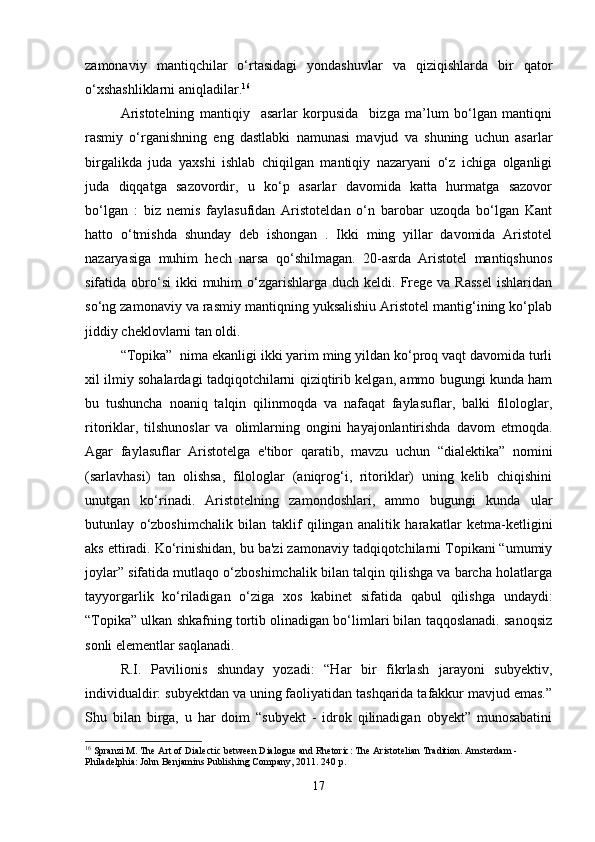 zamonaviy   mantiqchilar   o‘rtasidagi   yondashuvlar   va   qiziqishlarda   bir   qator
o‘xshashliklarni aniqladilar. 16
Aristotelning   mantiqiy     asarlar   korpusida     bizga   ma’lum   bo‘lgan   mantiqni
rasmiy   o‘rganishning   eng   dastlabki   namunasi   mavjud   va   shuning   uchun   asarlar
birgalikda   juda   yaxshi   ishlab   chiqilgan   mantiqiy   nazaryani   o‘z   ichiga   olganligi
juda   diqqatga   sazovordir,   u   ko‘p   asarlar   davomida   katta   hurmatga   sazovor
bo‘lgan   :   biz   nemis   faylasufidan   Aristoteldan   o‘n   barobar   uzoqda   bo‘lgan   Kant
hatto   o‘tmishda   shunday   deb   ishongan   .   Ikki   ming   yillar   davomida   Aristotel
nazaryasiga   muhim   hech   narsa   qo‘shilmagan.   20-asrda   Aristotel   mantiqshunos
sifatida obro‘si   ikki   muhim  o‘zgarishlarga duch  keldi.  Frege  va Rassel   ishlaridan
so‘ng zamonaviy va rasmiy mantiqning yuksalishiu Aristotel mantig‘ining ko‘plab
jiddiy cheklovlarni tan oldi.
  “Topika”  nima ekanligi ikki yarim ming yildan ko‘proq vaqt davomida turli
xil ilmiy sohalardagi tadqiqotchilarni qiziqtirib kelgan, ammo bugungi kunda ham
bu   tushuncha   noaniq   talqin   qilinmoqda   va   nafaqat   faylasuflar,   balki   filologlar,
ritoriklar,   tilshunoslar   va   olimlarning   ongini   hayajonlantirishda   davom   etmoqda.
Agar   faylasuflar   Aristotelga   e'tibor   qaratib,   mavzu   uchun   “dialektika”   nomini
(sarlavhasi)   tan   olishsa,   filologlar   (aniqrog‘i,   ritoriklar)   uning   kelib   chiqishini
unutgan   ko‘rinadi.   Aristotelning   zamondoshlari,   ammo   bugungi   kunda   ular
butunlay   o‘zboshimchalik   bilan   taklif   qilingan   analitik   harakatlar   ketma-ketligini
aks ettiradi. Ko‘rinishidan, bu ba'zi zamonaviy tadqiqotchilarni Topikani “umumiy
joylar” sifatida mutlaqo o‘zboshimchalik bilan talqin qilishga va barcha holatlarga
tayyorgarlik   ko‘riladigan   o‘ziga   xos   kabinet   sifatida   qabul   qilishga   undaydi:
“Topika” ulkan shkafning tortib olinadigan bo‘limlari bilan taqqoslanadi. sanoqsiz
sonli elementlar saqlanadi.
R.I.   Pavilionis   shunday   yozadi:   “Har   bir   fikrlash   jarayoni   subyektiv,
individualdir: subyektdan va uning faoliyatidan tashqarida tafakkur mavjud emas.”
Shu   bilan   birga,   u   har   doim   “subyekt   -   idrok   qilinadigan   obyekt”   munosabatini
16
 Spranzi M. The Art of Dialectic between Dialogue and Rhetoric: The Aristotelian Tradition. Amsterdam - 
Philadelphia: John Benjamins Publishing Company, 2011. 240 p.
17 