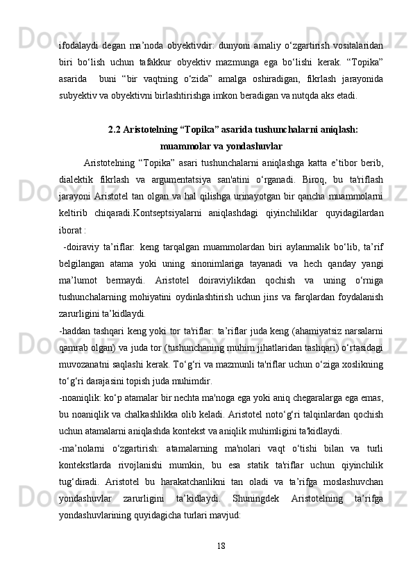 ifodalaydi   degan   ma’noda   obyektivdir:   dunyoni   amaliy   o‘zgartirish   vositalaridan
biri   bo‘lish   uchun   tafakkur   obyektiv   mazmunga   ega   bo‘lishi   kerak.   “Topika”
asarida     buni   “bir   vaqtning   o‘zida”   amalga   oshiradigan,   fikrlash   jarayonida
subyektiv va obyektivni birlashtirishga imkon beradigan va nutqda aks etadi. 
2.2  Aristotelning “Topika” asarida tushunchalarni aniqlash:
muammolar va yondashuvlar
Aristotelning   “Topika”   asari   tushunchalarni   aniqlashga   katta   e’tibor   berib,
dialektik   fikrlash   va   argumentatsiya   san'atini   o‘rganadi.   Biroq,   bu   ta'riflash
jarayoni  Aristotel  tan olgan va hal  qilishga urinayotgan bir  qancha muammolarni
keltirib   chiqaradi.Kontseptsiyalarni   aniqlashdagi   qiyinchiliklar   quyidagilardan
iborat :
  -doiraviy   ta’riflar:   keng   tarqalgan   muammolardan   biri   aylanmalik   bo‘lib,   ta’rif
belgilangan   atama   yoki   uning   sinonimlariga   tayanadi   va   hech   qanday   yangi
ma’lumot   bermaydi.   Aristotel   doiraviylikdan   qochish   va   uning   o‘rniga
tushunchalarning   mohiyatini   oydinlashtirish   uchun   jins   va   farqlardan   foydalanish
zarurligini ta’kidlaydi.
-haddan tashqari keng yoki tor ta'riflar: ta’riflar juda keng (ahamiyatsiz narsalarni
qamrab olgan) va juda tor (tushunchaning muhim jihatlaridan tashqari) o‘rtasidagi
muvozanatni saqlashi kerak. To‘g‘ri va mazmunli ta'riflar uchun o‘ziga xoslikning
to‘g‘ri darajasini topish juda muhimdir.
-noaniqlik: ko‘p atamalar bir nechta ma'noga ega yoki aniq chegaralarga ega emas,
bu noaniqlik va chalkashlikka olib keladi. Aristotel noto‘g‘ri talqinlardan qochish
uchun atamalarni aniqlashda kontekst va aniqlik muhimligini ta'kidlaydi.
-ma’nolarni   o‘zgartirish:   atamalarning   ma'nolari   vaqt   o‘tishi   bilan   va   turli
kontekstlarda   rivojlanishi   mumkin,   bu   esa   statik   ta'riflar   uchun   qiyinchilik
tug‘diradi.   Aristotel   bu   harakatchanlikni   tan   oladi   va   ta’rifga   moslashuvchan
yondashuvlar   zarurligini   ta’kidlaydi.   Shuningdek   Aristotelning   ta’rifga
yondashuvlarining quyidagicha turlari mavjud:
18 