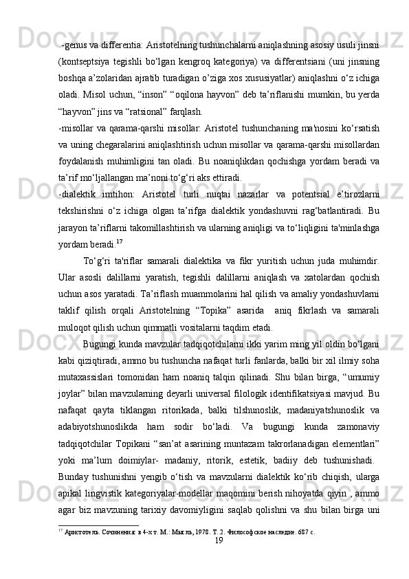  -genus va differentia: Aristotelning tushunchalarni aniqlashning asosiy usuli jinsni
(kontseptsiya   tegishli   bo‘lgan   kengroq   kategoriya)   va   differentsiani   (uni   jinsning
boshqa a’zolaridan ajratib turadigan o’ziga xos xususiyatlar) aniqlashni o‘z ichiga
oladi. Misol  uchun, “inson” “oqilona hayvon” deb ta’riflanishi mumkin, bu yerda
“hayvon” jins va “ratsional” farqlash.
-misollar  va qarama-qarshi  misollar:  Aristotel  tushunchaning  ma'nosini  ko‘rsatish
va uning chegaralarini aniqlashtirish uchun misollar va qarama-qarshi misollardan
foydalanish   muhimligini   tan   oladi.   Bu   noaniqlikdan   qochishga   yordam   beradi   va
ta’rif mo‘ljallangan ma’noni to‘g‘ri aks ettiradi.
-dialektik   imtihon:   Aristotel   turli   nuqtai   nazarlar   va   potentsial   e’tirozlarni
tekshirishni   o‘z   ichiga   olgan   ta’rifga   dialektik   yondashuvni   rag‘batlantiradi.   Bu
jarayon ta’riflarni takomillashtirish va ularning aniqligi va to‘liqligini ta'minlashga
yordam beradi. 17
To‘g‘ri   ta'riflar   samarali   dialektika   va   fikr   yuritish   uchun   juda   muhimdir.
Ular   asosli   dalillarni   yaratish,   tegishli   dalillarni   aniqlash   va   xatolardan   qochish
uchun asos yaratadi. Ta’riflash muammolarini hal qilish va amaliy yondashuvlarni
taklif   qilish   orqali   Aristotelning   “Topika”   asarida     aniq   fikrlash   va   samarali
muloqot qilish uchun qimmatli vositalarni taqdim etadi.
Bugungi kunda mavzular tadqiqotchilarni ikki yarim ming yil oldin bo‘lgani
kabi qiziqtiradi, ammo bu tushuncha nafaqat turli fanlarda, balki bir xil ilmiy soha
mutaxassislari   tomonidan   ham   noaniq   talqin   qilinadi.   Shu   bilan   birga,   “umumiy
joylar” bilan mavzularning deyarli universal filologik identifikatsiyasi mavjud. Bu
nafaqat   qayta   tiklangan   ritorikada,   balki   tilshunoslik,   madaniyatshunoslik   va
adabiyotshunoslikda   ham   sodir   bo‘ladi.   Va   bugungi   kunda   zamonaviy
tadqiqotchilar   Topikani   “san’at   asarining   muntazam   takrorlanadigan   elementlari”
yoki   ma’lum   doimiylar-   madaniy,   ritorik,   estetik,   badiiy   deb   tushunishadi.    
Bunday   tushunishni   yengib   o‘tish   va   mavzularni   dialektik   ko‘rib   chiqish,   ularga
apikal lingvistik kategoriyalar-modellar maqomini  berish nihoyatda qiyin , ammo
agar   biz   mavzuning   tarixiy   davomiyligini   saqlab   qolishni   va   shu   bilan   birga   uni
17
  Аристотель .  Сочинения :  в  4- х   т .  М .:  Мысль , 1978.  Т. 2. Философское наследие. 687 с.
19 