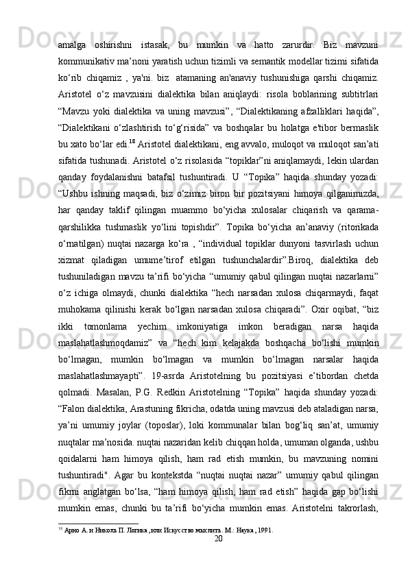 amalga   oshirishni   istasak,   bu   mumkin   va   hatto   zarurdir.   Biz   mavzuni
kommunikativ ma’noni yaratish uchun tizimli va semantik modellar tizimi sifatida
ko‘rib   chiqamiz   ,   ya'ni.   biz     atamaning   an'anaviy   tushunishiga   qarshi   chiqamiz.
Aristotel   o‘z   mavzusini   dialektika   bilan   aniqlaydi:   risola   boblarining   subtitrlari
“Mavzu   yoki   dialektika   va   uning   mavzusi”,   “Dialektikaning   afzalliklari   haqida”,
“Dialektikani   o‘zlashtirish   to‘g‘risida”   va   boshqalar   bu   holatga   e'tibor   bermaslik
bu xato bo‘lar edi. 18
 Aristotel dialektikani, eng avvalo, muloqot va muloqot san’ati
sifatida tushunadi. Aristotel  o‘z risolasida “topiklar”ni aniqlamaydi, lekin ulardan
qanday   foydalanishni   batafsil   tushuntiradi.   U   “Topika”   haqida   shunday   yozadi:
“Ushbu   ishning   maqsadi,   biz   o‘zimiz   biron   bir   pozitsiyani   himoya   qilganimizda,
har   qanday   taklif   qilingan   muammo   bo‘yicha   xulosalar   chiqarish   va   qarama-
qarshilikka   tushmaslik   yo‘lini   topishdir”.   Topika   bo‘yicha   an’anaviy   (ritorikada
o‘rnatilgan)   nuqtai   nazarga   ko‘ra   ,   “individual   topiklar   dunyoni   tasvirlash   uchun
xizmat   qiladigan   umume’tirof   etilgan   tushunchalardir”.Biroq,   dialektika   deb
tushuniladigan  mavzu   ta’rifi  bo‘yicha  “umumiy  qabul  qilingan  nuqtai   nazarlarni”
o‘z   ichiga   olmaydi,   chunki   dialektika   “hech   narsadan   xulosa   chiqarmaydi,   faqat
muhokama   qilinishi   kerak   bo‘lgan   narsadan   xulosa   chiqaradi”.   Oxir   oqibat,   “biz
ikki   tomonlama   yechim   imkoniyatiga   imkon   beradigan   narsa   haqida
maslahatlashmoqdamiz”   va   “hech   kim   kelajakda   boshqacha   bo‘lishi   mumkin
bo‘lmagan,   mumkin   bo‘lmagan   va   mumkin   bo‘lmagan   narsalar   haqida
maslahatlashmayapti”.   19-asrda   Aristotelning   bu   pozitsiyasi   e’tibordan   chetda
qolmadi.   Masalan,   P.G.   Redkin   Aristotelning   “Topika”   haqida   shunday   yozadi:
“Falon dialektika, Arastuning fikricha, odatda uning mavzusi deb ataladigan narsa,
ya’ni   umumiy   joylar   (toposlar),   loki   kommunalar   bilan   bog‘liq   san’at,   umumiy
nuqtalar ma’nosida. nuqtai nazaridan kelib chiqqan holda, umuman olganda, ushbu
qoidalarni   ham   himoya   qilish,   ham   rad   etish   mumkin,   bu   mavzuning   nomini
tushuntiradi".   Agar   bu   kontekstda   “nuqtai   nuqtai   nazar”   umumiy   qabul   qilingan
fikrni   anglatgan   bo‘lsa,   “ham   himoya   qilish,   ham   rad   etish”   haqida   gap   bo‘lishi
mumkin   emas,   chunki   bu   ta’rifi   bo‘yicha   mumkin   emas.   Aristotelni   takrorlash,
18
 Арно А. и Николь П. Логика, или Искусство мыслить. М .:  Наука , 1991.
20 