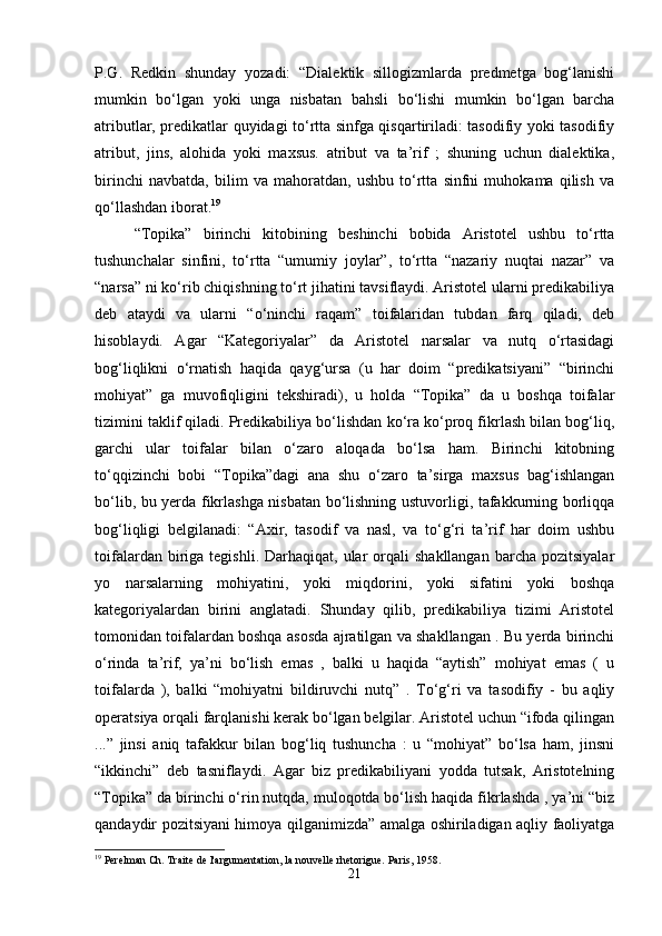 P.G.   Redkin   shunday   yozadi:   “Dialektik   sillogizmlarda   predmetga   bog‘lanishi
mumkin   bo‘lgan   yoki   unga   nisbatan   bahsli   bo‘lishi   mumkin   bo‘lgan   barcha
atributlar, predikatlar quyidagi to‘rtta sinfga qisqartiriladi: tasodifiy yoki tasodifiy
atribut,   jins,   alohida   yoki   maxsus.   atribut   va   ta’rif   ;   shuning   uchun   dialektika,
birinchi   navbatda,   bilim   va   mahoratdan,   ushbu   to‘rtta   sinfni   muhokama   qilish   va
qo‘llashdan iborat. 19
“Topika”   birinchi   kitobining   beshinchi   bobida   Aristotel   ushbu   to‘rtta
tushunchalar   sinfini,   to‘rtta   “umumiy   joylar”,   to‘rtta   “nazariy   nuqtai   nazar”   va
“narsa” ni ko‘rib chiqishning to‘rt jihatini tavsiflaydi. Aristotel ularni predikabiliya
deb   ataydi   va   ularni   “o‘ninchi   raqam”   toifalaridan   tubdan   farq   qiladi,   deb
hisoblaydi.   Agar   “Kategoriyalar”   da   Aristotel   narsalar   va   nutq   o‘rtasidagi
bog‘liqlikni   o‘rnatish   haqida   qayg‘ursa   (u   har   doim   “predikatsiyani”   “birinchi
mohiyat”   ga   muvofiqligini   tekshiradi),   u   holda   “Topika”   da   u   boshqa   toifalar
tizimini taklif qiladi. Predikabiliya bo‘lishdan ko‘ra ko‘proq fikrlash bilan bog‘liq,
garchi   ular   toifalar   bilan   o‘zaro   aloqada   bo‘lsa   ham.   Birinchi   kitobning
to‘qqizinchi   bobi   “Topika”dagi   ana   shu   o‘zaro   ta’sirga   maxsus   bag‘ishlangan
bo‘lib, bu yerda fikrlashga nisbatan bo‘lishning ustuvorligi, tafakkurning borliqqa
bog‘liqligi   belgilanadi:   “Axir,   tasodif   va   nasl,   va   to‘g‘ri   ta’rif   har   doim   ushbu
toifalardan  biriga  tegishli.  Darhaqiqat,  ular   orqali  shakllangan  barcha  pozitsiyalar
yo   narsalarning   mohiyatini,   yoki   miqdorini,   yoki   sifatini   yoki   boshqa
kategoriyalardan   birini   anglatadi.   Shunday   qilib,   predikabiliya   tizimi   Aristotel
tomonidan toifalardan boshqa asosda ajratilgan va shakllangan . Bu yerda birinchi
o‘rinda   ta’rif,   ya’ni   bo‘lish   emas   ,   balki   u   haqida   “aytish”   mohiyat   emas   (   u
toifalarda   ),   balki   “mohiyatni   bildiruvchi   nutq”   .   To‘g‘ri   va   tasodifiy   -   bu   aqliy
operatsiya orqali farqlanishi kerak bo‘lgan belgilar. Aristotel uchun “ifoda qilingan
...”   jinsi   aniq   tafakkur   bilan   bog‘liq   tushuncha   :   u   “mohiyat”   bo‘lsa   ham,   jinsni
“ikkinchi”   deb   tasniflaydi.   Agar   biz   predikabiliyani   yodda   tutsak,   Aristotelning
“Topika” da birinchi o‘rin nutqda, muloqotda bo‘lish haqida fikrlashda , ya’ni “biz
qandaydir pozitsiyani himoya qilganimizda” amalga oshiriladigan aqliy faoliyatga
19
 Perelman Ch. Traite de l'argumentation, la nouvelle rhetorigue.  Paris, 1958.
21