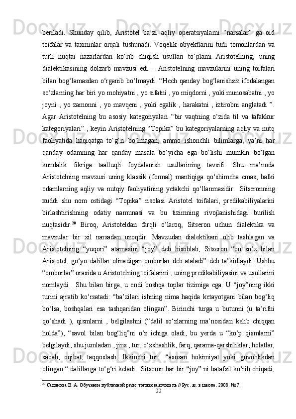 beriladi.   Shunday   qilib,   Aristotel   ba’zi   aqliy   operatsiyalarni   “narsalar”   ga   oid
toifalar   va   taxminlar   orqali   tushunadi.   Voqelik   obyektlarini   turli   tomonlardan   va
turli   nuqtai   nazarlardan   ko‘rib   chiqish   usullari   to‘plami   Aristotelning,   uning
dialektikasining   dolzarb   mavzusi   edi   .     Aristotelning   mavzularini   uning   toifalari
bilan   bog‘lamasdan   o‘rganib   bo‘lmaydi.   “Hech   qanday   bog‘lanishsiz   ifodalangan
so‘zlarning har biri yo mohiyatni , yo sifatni , yo miqdorni , yoki munosabatni , yo
joyni   ,   yo   zamonni   ,   yo   mavqeni   ,   yoki   egalik   ,   harakatni   ,   iztirobni   anglatadi   ”.
Agar   Aristotelning   bu   asosiy   kategoriyalari   “bir   vaqtning   o‘zida   til   va   tafakkur
kategoriyalari” , keyin  Aristotelning “Topika” bu kategoriyalarning aqliy va nutq
faoliyatida   haqiqatga   to‘g‘ri   bo‘lmagan,   ammo   ishonchli   bilimlarga,   ya’ni   har
qanday   odamning   har   qanday   masala   bo‘yicha   ega   bo‘lishi   mumkin   bo‘lgan
kundalik   fikriga   taalluqli   foydalanish   usullarining   tavsifi.   Shu   ma’noda
Aristotelning   mavzusi   uning   klassik   (formal)   mantiqiga   qo‘shimcha   emas,   balki
odamlarning   aqliy   va   nutqiy   faoliyatining   yetakchi   qo‘llanmasidir.     Sitseronning
xuddi   shu   nom   ostidagi   “Topika”   risolasi   Aristotel   toifalari,   predikabiliyalarini
birlashtirishning   odatiy   namunasi   va   bu   tizimning   rivojlanishidagi   burilish
nuqtasidir. 20
  Biroq,   Aristoteldan   farqli   o‘laroq,   Sitseron   uchun   dialektika   va
mavzular   bir   xil   narsadan   uzoqdir.   Mavzudan   dialektikani   olib   tashlagan   va
Aristotelning   “yuqori”   atamasini   “joy”   deb   hisoblab,   Sitseron   “bu   so‘z   bilan
Aristotel,   go‘yo   dalillar   olinadigan   omborlar   deb   ataladi”   deb   ta’kidlaydi.   Ushbu
“omborlar” orasida u Aristotelning toifalarini , uning predikabiliyasini va usullarini
nomlaydi   .   Shu   bilan   birga,   u   endi   boshqa   toplar   tizimiga   ega.   U   “joy”ning   ikki
turini   ajratib   ko‘rsatadi:   “ba’zilari   ishning   nima   haqida   ketayotgani   bilan   bog‘liq
bo‘lsa,   boshqalari   esa   tashqaridan   olingan”.   Birinchi   turga   u   butunni   (u   ta’rifni
qo‘shadi   ),   qismlarni   ,   belgilashni   (“dalil   so‘zlarning   ma’nosidan   kelib   chiqqan
holda”),   “savol   bilan   bog‘liq”ni   o‘z   ichiga   oladi,   bu   yerda   u   “ko‘p   qismlarni”
belgilaydi, shu jumladan , jins , tur, o‘xshashlik, farq, qarama-qarshiliklar, holatlar,
sabab,   oqibat,   taqqoslash.   Ikkinchi   tur     “asosan   hokimiyat   yoki   guvohlikdan
olingan “ dalillarga to‘g‘ri keladi.  Sitseron har bir “joy” ni batafsil ko‘rib chiqadi,
20
 Садикова В. А. Обучение публичной речи: топиковая модель // Рус. яз. в школе. 2008. № 7.
22 