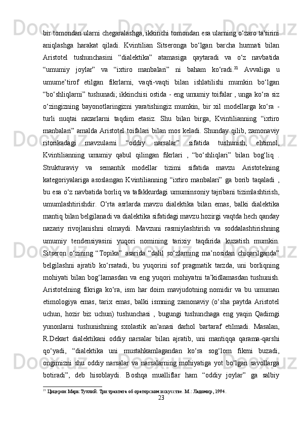 bir tomondan ularni chegaralashga, ikkinchi tomondan esa ularning o‘zaro ta'sirini
aniqlashga   harakat   qiladi.   Kvintilian   Sitseronga   bo‘lgan   barcha   hurmati   bilan
Aristotel   tushunchasini   “dialektika”   atamasiga   qaytaradi   va   o‘z   navbatida
“umumiy   joylar”   va   “ixtiro   manbalari”   ni   baham   ko‘radi. 21
  Avvaliga   u
umume’tirof   etilgan   fikrlarni,   vaqti-vaqti   bilan   ishlatilishi   mumkin   bo‘lgan
“bo‘shliqlarni” tushunadi; ikkinchisi ostida - eng umumiy toifalar , unga ko‘ra siz
o‘zingizning   bayonotlaringizni   yaratishingiz   mumkin,   bir   xil   modellarga   ko‘ra   -
turli   nuqtai   nazarlarni   taqdim   etasiz.   Shu   bilan   birga,   Kvintilianning   “ixtiro
manbalari” amalda Aristotel  toifalari  bilan mos keladi. Shunday qilib, zamonaviy
ritorikadagi   mavzularni   “oddiy   narsalar”   sifatida   tushunish,   ehtimol,
Kvintilianning   umumiy   qabul   qilingan   fikrlari   ,   “bo‘shliqlari”   bilan   bog‘liq   .
Strukturaviy   va   semantik   modellar   tizimi   sifatida   mavzu   Aristotelning
kategoriyalariga   asoslangan   Kvintilianning   “ixtiro   manbalari”   ga   borib   taqaladi   ,
bu esa o‘z navbatida borliq va tafakkurdagi umuminsoniy tajribani tizimlashtirish,
umumlashtirishdir.   O‘rta   asrlarda   mavzu   dialektika   bilan   emas,   balki   dialektika
mantiq bilan belgilanadi va dialektika sifatidagi mavzu hozirgi vaqtda hech qanday
nazariy   rivojlanishni   olmaydi.   Mavzuni   rasmiylashtirish   va   soddalashtirishning
umumiy   tendensiyasini   yuqori   nomining   tarixiy   taqdirida   kuzatish   mumkin.
Sitseron   o‘zining   “Topika”   asarida   “dalil   so‘zlarning   ma’nosidan   chiqarilganda”
belgilashni   ajratib   ko‘rsatadi,   bu   yuqorini   sof   pragmatik   tarzda,   uni   borliqning
mohiyati   bilan   bog‘lamasdan   va   eng   yuqori   mohiyatni   ta’kidlamasdan   tushunish.
Aristotelning   fikriga   ko‘ra,   ism   har   doim   mavjudotning   nomidir   va   bu   umuman
etimologiya   emas,   tarix   emas,   balki   ismning   zamonaviy   (o‘sha   paytda   Aristotel
uchun,   hozir   biz   uchun)   tushunchasi   ,   bugungi   tushunchaga   eng   yaqin   Qadimgi
yunonlarni   tushunishning   sxolastik   an’anasi   darhol   bartaraf   etilmadi.   Masalan,
R.Dekart   dialektikani   oddiy   narsalar   bilan   ajratib,   uni   mantiqqa   qarama-qarshi
qo‘yadi,   “dialektika   uni   mustahkamlagandan   ko‘ra   sog‘lom   fikrni   buzadi,
ongimizni   shu   oddiy   narsalar   va   narsalarning   mohiyatiga   yot   bo‘lgan   savollarga
botiradi”,   deb   hisoblaydi.   Boshqa   mualliflar   ham   “oddiy   joylar”   ga   salbiy
21
 Цицерон Марк Туллий. Три трактата об ораторском искусстве. М.: Ладомир, 1994.
23
