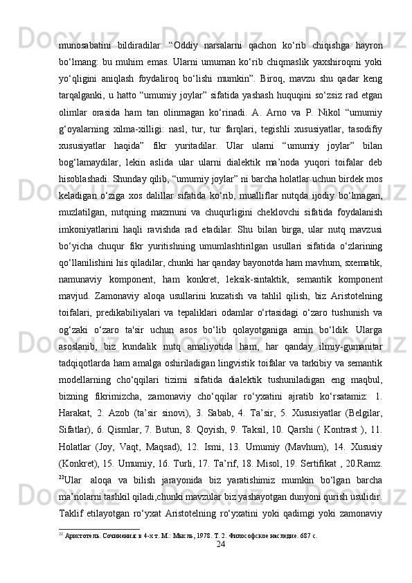 munosabatini   bildiradilar:   “Oddiy   narsalarni   qachon   ko‘rib   chiqishga   hayron
bo‘lmang:   bu   muhim   emas.   Ularni   umuman   ko‘rib   chiqmaslik   yaxshiroqmi   yoki
yo‘qligini   aniqlash   foydaliroq   bo‘lishi   mumkin”.   Biroq,   mavzu   shu   qadar   keng
tarqalganki,   u   hatto   “umumiy   joylar”   sifatida   yashash   huquqini   so‘zsiz   rad   etgan
olimlar   orasida   ham   tan   olinmagan   ko‘rinadi.   A.   Arno   va   P.   Nikol   “umumiy
g‘oyalarning   xilma-xilligi:   nasl,   tur,   tur   farqlari,   tegishli   xususiyatlar,   tasodifiy
xususiyatlar   haqida”   fikr   yuritadilar.   Ular   ularni   “umumiy   joylar”   bilan
bog‘lamaydilar,   lekin   aslida   ular   ularni   dialektik   ma’noda   yuqori   toifalar   deb
hisoblashadi. Shunday qilib, “umumiy joylar” ni barcha holatlar uchun birdek mos
keladigan   o‘ziga   xos   dalillar   sifatida   ko‘rib,   mualliflar   nutqda   ijodiy   bo‘lmagan,
muzlatilgan,   nutqning   mazmuni   va   chuqurligini   cheklovchi   sifatida   foydalanish
imkoniyatlarini   haqli   ravishda   rad   etadilar.   Shu   bilan   birga,   ular   nutq   mavzusi
bo‘yicha   chuqur   fikr   yuritishning   umumlashtirilgan   usullari   sifatida   o‘zlarining
qo‘llanilishini his qiladilar, chunki har qanday bayonotda ham mavhum, sxematik,
namunaviy   komponent,   ham   konkret,   leksik-sintaktik,   semantik   komponent
mavjud.   Zamonaviy   aloqa   usullarini   kuzatish   va   tahlil   qilish,   biz   Aristotelning
toifalari,   predikabiliyalari   va   tepaliklari   odamlar   o‘rtasidagi   o‘zaro   tushunish   va
og‘zaki   o‘zaro   ta'sir   uchun   asos   bo‘lib   qolayotganiga   amin   bo‘ldik.   Ularga
asoslanib,   biz   kundalik   nutq   amaliyotida   ham,   har   qanday   ilmiy-gumanitar
tadqiqotlarda ham amalga oshiriladigan lingvistik toifalar va tarkibiy va semantik
modellarning   cho‘qqilari   tizimi   sifatida   dialektik   tushuniladigan   eng   maqbul,
bizning   fikrimizcha,   zamonaviy   cho‘qqilar   ro‘yxatini   ajratib   ko‘rsatamiz:   1.
Harakat,   2.   Azob   (ta’sir   sinovi),   3.   Sabab,   4.   Ta’sir,   5.   Xususiyatlar   (Belgilar,
Sifatlar),   6.   Qismlar,   7.   Butun,   8.   Qoyish,   9.   Taksil,   10.   Qarshi   (   Kontrast   ),   11.
Holatlar   (Joy,   Vaqt,   Maqsad),   12.   Ismi,   13.   Umumiy   (Mavhum),   14.   Xususiy
(Konkret), 15. Umumiy, 16. Turli, 17. Ta’rif, 18. Misol, 19. Sertifikat , 20.Ramz.
22
Ular     aloqa   va   bilish   jarayonida   biz   yaratishimiz   mumkin   bo‘lgan   barcha
ma’nolarni tashkil qiladi,chunki mavzular biz yashayotgan dunyoni qurish usulidir.
Taklif   etilayotgan   ro‘yxat   Aristotelning   ro‘yxatini   yoki   qadimgi   yoki   zamonaviy
22
 Аристотель. Сочинения: в 4-х т. М.: Мысль, 1978. Т. 2. Философское наследие. 687 с.
24 