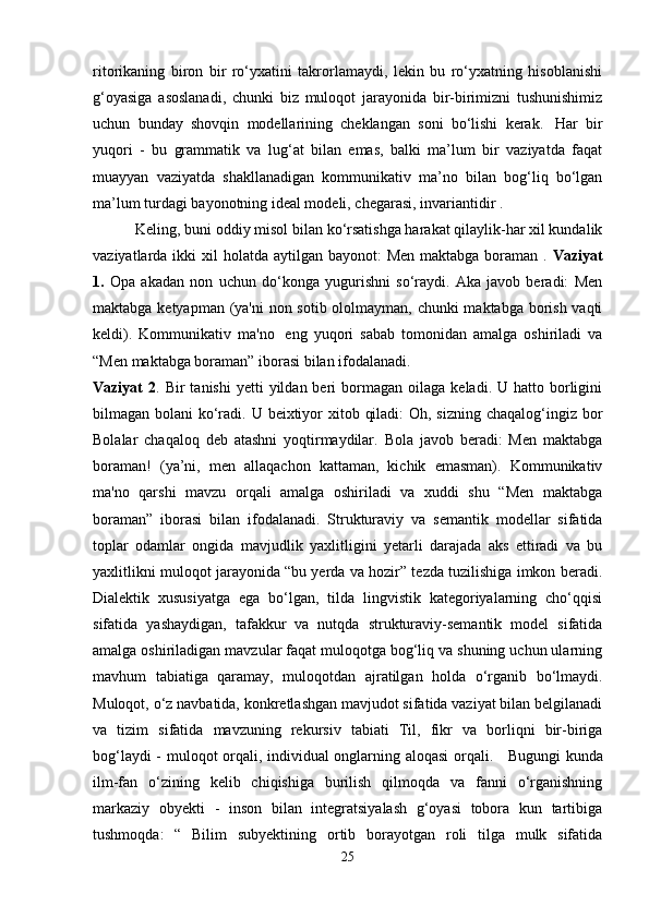 ritorikaning   biron   bir   ro‘yxatini   takrorlamaydi,   lekin   bu   ro‘yxatning   hisoblanishi
g‘oyasiga   asoslanadi,   chunki   biz   muloqot   jarayonida   bir-birimizni   tushunishimiz
uchun   bunday   shovqin   modellarining   cheklangan   soni   bo‘lishi   kerak.     Har   bir
yuqori   -   bu   grammatik   va   lug‘at   bilan   emas,   balki   ma’lum   bir   vaziyatda   faqat
muayyan   vaziyatda   shakllanadigan   kommunikativ   ma’no   bilan   bog‘liq   bo‘lgan
ma’lum turdagi bayonotning ideal modeli, chegarasi, invariantidir .
 Keling, buni oddiy misol bilan ko‘rsatishga harakat qilaylik-har xil kundalik
vaziyatlarda ikki  xil  holatda aytilgan bayonot:  Men  maktabga boraman  .   Vaziyat
1.   Opa   akadan   non   uchun   do‘konga   yugurishni   so‘raydi.   Aka   javob   beradi:   Men
maktabga ketyapman (ya'ni  non sotib ololmayman, chunki maktabga borish vaqti
keldi).   Kommunikativ   ma'no     eng   yuqori   sabab   tomonidan   amalga   oshiriladi   va
“Men maktabga boraman” iborasi bilan ifodalanadi.
Vaziyat   2 .  Bir   tanishi  yetti  yildan  beri   bormagan   oilaga   keladi.  U  hatto  borligini
bilmagan bolani  ko‘radi. U beixtiyor xitob qiladi:  Oh, sizning chaqalog‘ingiz bor
Bolalar   chaqaloq   deb   atashni   yoqtirmaydilar.   Bola   javob   beradi:   Men   maktabga
boraman!   (ya’ni,   men   allaqachon   kattaman,   kichik   emasman).   Kommunikativ
ma'no   qarshi   mavzu   orqali   amalga   oshiriladi   va   xuddi   shu   “Men   maktabga
boraman”   iborasi   bilan   ifodalanadi.   Strukturaviy   va   semantik   modellar   sifatida
toplar   odamlar   ongida   mavjudlik   yaxlitligini   yetarli   darajada   aks   ettiradi   va   bu
yaxlitlikni muloqot jarayonida “bu yerda va hozir” tezda tuzilishiga imkon beradi.
Dialektik   xususiyatga   ega   bo‘lgan,   tilda   lingvistik   kategoriyalarning   cho‘qqisi
sifatida   yashaydigan,   tafakkur   va   nutqda   strukturaviy-semantik   model   sifatida
amalga oshiriladigan mavzular faqat muloqotga bog‘liq va shuning uchun ularning
mavhum   tabiatiga   qaramay,   muloqotdan   ajratilgan   holda   o‘rganib   bo‘lmaydi.
Muloqot, o‘z navbatida, konkretlashgan mavjudot sifatida vaziyat bilan belgilanadi
va   tizim   sifatida   mavzuning   rekursiv   tabiati   Til,   fikr   va   borliqni   bir-biriga
bog‘laydi - muloqot orqali, individual onglarning aloqasi orqali.       Bugungi kunda
ilm-fan   o‘zining   kelib   chiqishiga   burilish   qilmoqda   va   fanni   o‘rganishning
markaziy   obyekti   -   inson   bilan   integratsiyalash   g‘oyasi   tobora   kun   tartibiga
tushmoqda:   “   Bilim   subyektining   ortib   borayotgan   roli   tilga   mulk   sifatida
25 