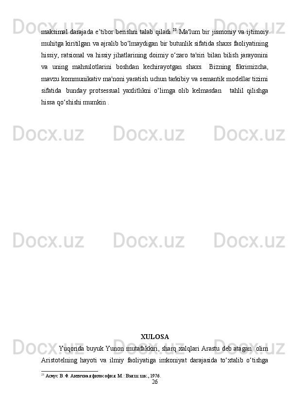 maksimal darajada e’tibor berishni talab qiladi. 23
  Ma'lum  bir jismoniy va ijtimoiy
muhitga kiritilgan va ajralib bo‘lmaydigan bir butunlik sifatida shaxs faoliyatining
hissiy, ratsional  va hissiy jihatlarining doimiy o‘zaro ta'siri  bilan bilish jarayonini
va   uning   mahsulotlarini   boshdan   kechirayotgan   shaxs.     Bizning   fikrimizcha,
mavzu kommunikativ ma'noni yaratish uchun tarkibiy va semantik modellar tizimi
sifatida     bunday   protsessual   yaxlitlikni   o‘limga   olib   kelmasdan       tahlil   qilishga
hissa qo‘shishi mumkin .
XULOSA
Yuqorida buyuk Yunon mutafakkiri, sharq xalqlari Arastu deb atagan   olim
Aristotelning   hayoti   va   ilmiy   faoliyatiga   imkoniyat   darajasida   to‘xtalib   o‘tishga
23
 Асмус В.Ф. Античная философия. М.: Высш. шк., 1976.
26 