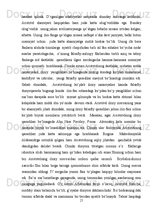 harakat   qilindi.   O‘rganilgan   adabiyotlar   natijasida   shunday   xulosaga   keldimki,
Aristotel   shaxsiyati   haqiqatdan   ham   juda   katta   ulug‘vorlikka   ega.   Bunday
ulug‘vorlik   uning jahon sivilizatsiyasiga qo‘shgan bebaho xissasi  ortidan kelgan,
albatta. Uning  ilm-fanga qo‘shgan xissasi nafaqat o‘sha davr jamiyati, balki butun
insoniyat   uchun     juda   katta   ahamiyatga   molik   hodisa   bo‘ldi.   Uning   ilk   bora
fanlarni alohida tizimlarga   ajratib chiqishidan turli xil fan sohalari bo‘yicha nodir
asarlar   yaratishigacha,     o‘zining   falsafiy-axloqiy   fikrlaridan   tortib   aniq   va   tabiiy
fanlarga   oid   dastlabki     qarashlarni   ilgari   surishigacha   hamma-hammasi   insoniyat
uchun qimmatli  hisoblanadi. Chunki aynan Aristotelning dastlabki, nisbatan sodda
nazariyalari,  ilmiy    yangiliklari   bo‘lmaganda   hozirgi   kundagi   ko‘plab   mukammal
kashfiyot   va   ixtirolar,     yangi   falsafiy   qarashlar   mavjud   bo‘lmasligi   mumkin   edi.
Sabab   shundaki,     Aristotelning   ko‘plab   ilmiy   nazariyalari   hamda   falsafiy
dunyoqarashi   bugungi   kunda     ilm-fan   sohasidagi   ko‘pdan-ko‘p   yangiliklar   uchun
ma’lum   darajada   asos   bo‘lib     xizmat   qilmoqda   va   bu   hodisa   katta   ehtimol   bilan
kelajakda ham xuddi  shu yo‘sinda   davom  etadi. Aristotel  ilmiy merosining yana
bir ahamiyatli jihati shundaki, uning ilmiy falsafiy qarashlari jahon ilm-fani uchun
ko‘plab   buyuk   insonlarni   yetishtirib   berdi.     Masalan,   agar   Aristotelning   ilmiy
qarashlari   bo‘lmagada   Abu   Nasr   Forobiy,   Foma     Akvinskiy   kabi   insonlar   bu
darajada   buyuk   bo‘lmasliklari   mumkin   edi.   Chunki   ula r   faoliyatida   Aristotelning
qarashlari   juda   katta   salmoqqa   ega   hisoblanadi.   Birgina     Makedoniyalik
Aleksandrga   ustozlik   qilgani   ham   Aristotelning   aqliy   jihatdan     qanchalik   yetuk
ekanligidan   dalolat   beradi.   Chunki   dunyoni   titratgan   insonni   o‘z     fikrlariga
ishontira   olish   hammaning   ham   qo‘lidan   keladigan   ish   emas.Shuning   uchun   ham
biz   Aristotelning   ilmiy   merosidan   imkon   qadar   unumli     foydalinishimiz
zarurdir. Shu   bilan   birga   tarixga   qomusshunos   olim   sifatida   kirdi.   Uning   merosi
eramizdan   oldingi   IV   asrgacha   yunon   fani   to‘plagan   haqiqiy   bilimlar   majmuasi
edi.   Ba’zi   ma’lumotlarga   qaraganda,   uning   tomonidan   yozilgan   asarlarning   soni
mingtaga   yaqinlashadi.   O‘z   ustozi   Aflotundan   farqli   o‘laroq,   Aristotel   fikricha,
moddiy olam birlamchi bo‘lib, g‘oyalar dunyosi ikkilamchidir. Bir hodisaning ikki
tomoni  sifatida shakl  va mazmunni  bir-biridan ajratib bo‘lmaydi. Tabiat  haqidagi
27 